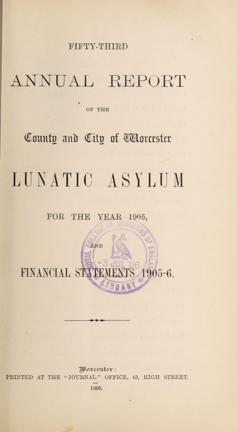 FIFTY-THIRD ANNUAL REPORT * OF THE Counts aniJ Cits of Worcester LUNATIC ASYLUM FOR THE YEAR 1905, g^orcesfer: PRINTED AT THE “JOURNAL” OFFICE, 43, HIGH STREET. 1906.