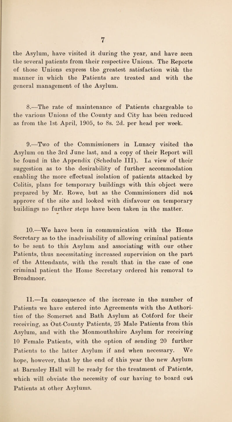 the Asylum, have visited it during the year, and have seen the several patients from their respective Unions. The Reports of those Unions express the greatest satisfaction with the manner in which the Patients are treated and with the general management of the Asylum. 8. —The rate of maintenance of Patients chargeable to the various Unions of the County and City has been reduced as from the 1st April, 1905, to 8s. 2d. per head per week. 9. —Two of the Commissioners in Lunacy visited the Asylum on the 3rd June last, and a copy of their Report will be found in the Appendix (Schedule III). In view of their suggestion as to the desirability of further accommodation enabling the more effectual isolation of patients attacked by Colitis, plans for temporary buildings with this object were prepared by Mr. Rowe, but as the Commissioners did not approve of the site and looked with disfavour on temporary buildings no further steps have been taken in the matter. 10.—We have been in communication with the Home Secretary as to the inadvisability of allowing criminal patients to be sent to this Asylum and associating with our other Patients, thus necessitating increased supervision on the part of the Attendants, with the result that in the case of one criminal patient the Home Secretary ordered his removal to Broadmoor. 11.—In consequence of the increase in the number of Patients we have entered into Agreements with the Authori¬ ties of the Somerset and Bath Asylum at Cotford for their receiving, as Out-County Patients, 25 Male Patients from this Asylum, and with the Monmouthshire Asylum for receiving 10 Female Patients, with the option of sending 20 further Patients to the latter Asylum if and when necessary. We hope, however, that by the end of this year the new Asylum at Barnsley Hall will be ready for the treatment of Patients, which will obviate the necessity of our having to board out Patients at other Asylums.