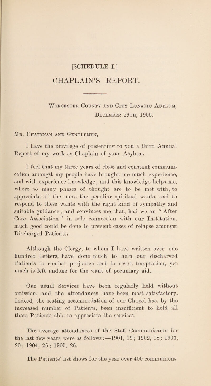 CHAPLAIN’S REPOET. Worcester County and City Lunatic Asylum, December 29th, 1905. Mr. Chairman and Gentlemen, I have the privilege of presenting to you a third Annual Report of my work as Chaplain of your Asylum. I feel that my three years of close and constant communi¬ cation amongst my people have brought me much experience, and with experience knowledge; and this knowledge helps me, where so many phases of thought are to be met with, to appreciate all the more the peculiar spiritual wants, and to respond to these wants with the right kind of sympathy and suitable guidance; and convinces me that, had we an “After Care Association ” in sole connection with our Institution, much good could be done to prevent cases of relapse amongst Discharged Patients. Although the Clergy, to whom I have written over one hundred Letters, have done much to help our discharged Patients to combat prejudice and to resist temptation, yet much is left undone for the want of pecuniary aid. Our usual Services have been regularly held without omission, and the attendances have been most satisfactory. Indeed, the seating accommodation of our Chapel has, by the increased number of Patients, been insufficient to hold all those Patients able to appreciate the services. The average attendances of the Staff Communicants for the last few years were as follows:—1901, 19; 1902, 18; 1903, 20; 1904, 26; 1905, 26. The Patients' list shows for the year over 400 communions.