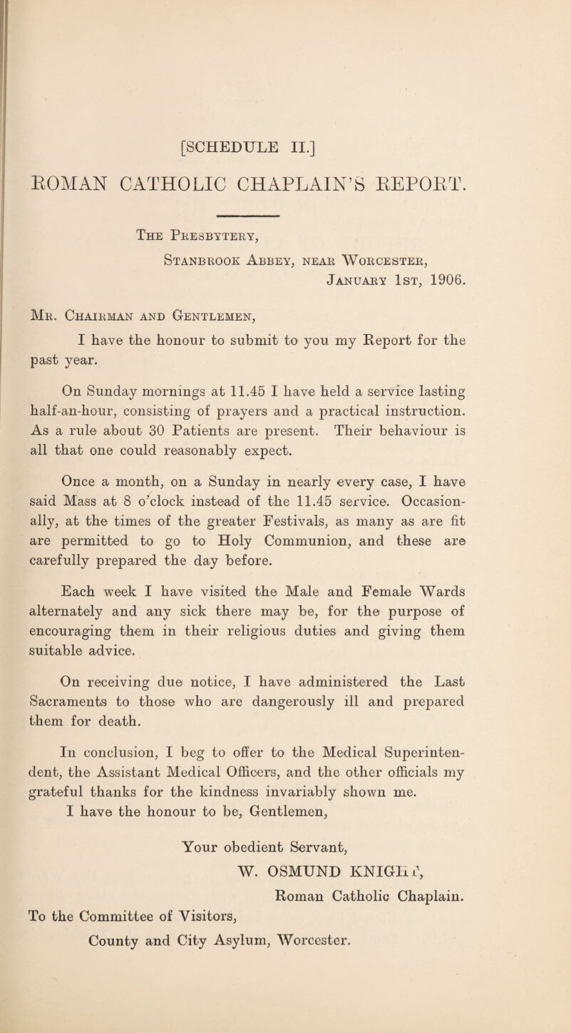 ROMAN CATHOLIC CHAPLAIN’S REPORT. The Presbytery, Stanbrook Abbey, near Worcester, January 1st, 1906. Mr. Chairman and Gentlemen, I have the honour to submit to you my Deport for the past year. On Sunday mornings at 11.45 I have held a service lasting half-an-hour, consisting of prayers and a practical instruction. As a rule about 30 Patients are present. Their behaviour is all that one could reasonably expect. Once a month, on a Sunday in nearly every case, I have said Mass at 8 o'clock instead of the 11.45 service. Occasion¬ ally, at the times of the greater Festivals, as many as are fit are permitted to go to Holy Communion, and these are carefully prepared the day before. Each week I have visited the Male and Female Wards alternately and any sick there may be, for the purpose of encouraging them in their religious duties and giving them suitable advice. On receiving due notice, I have administered the Last Sacraments to those who are dangerously ill and prepared them for death. In conclusion, I beg to offer to the Medical Superinten¬ dent, the Assistant Medical Officers, and the other officials my grateful thanks for the kindness invariably shown me. I have the honour to be, Gentlemen, Your obedient Servant, W. OSMUND KNIGHT, Roman Catholic Chaplain. To the Committee of Visitors, County and City Asylum, Worcester.