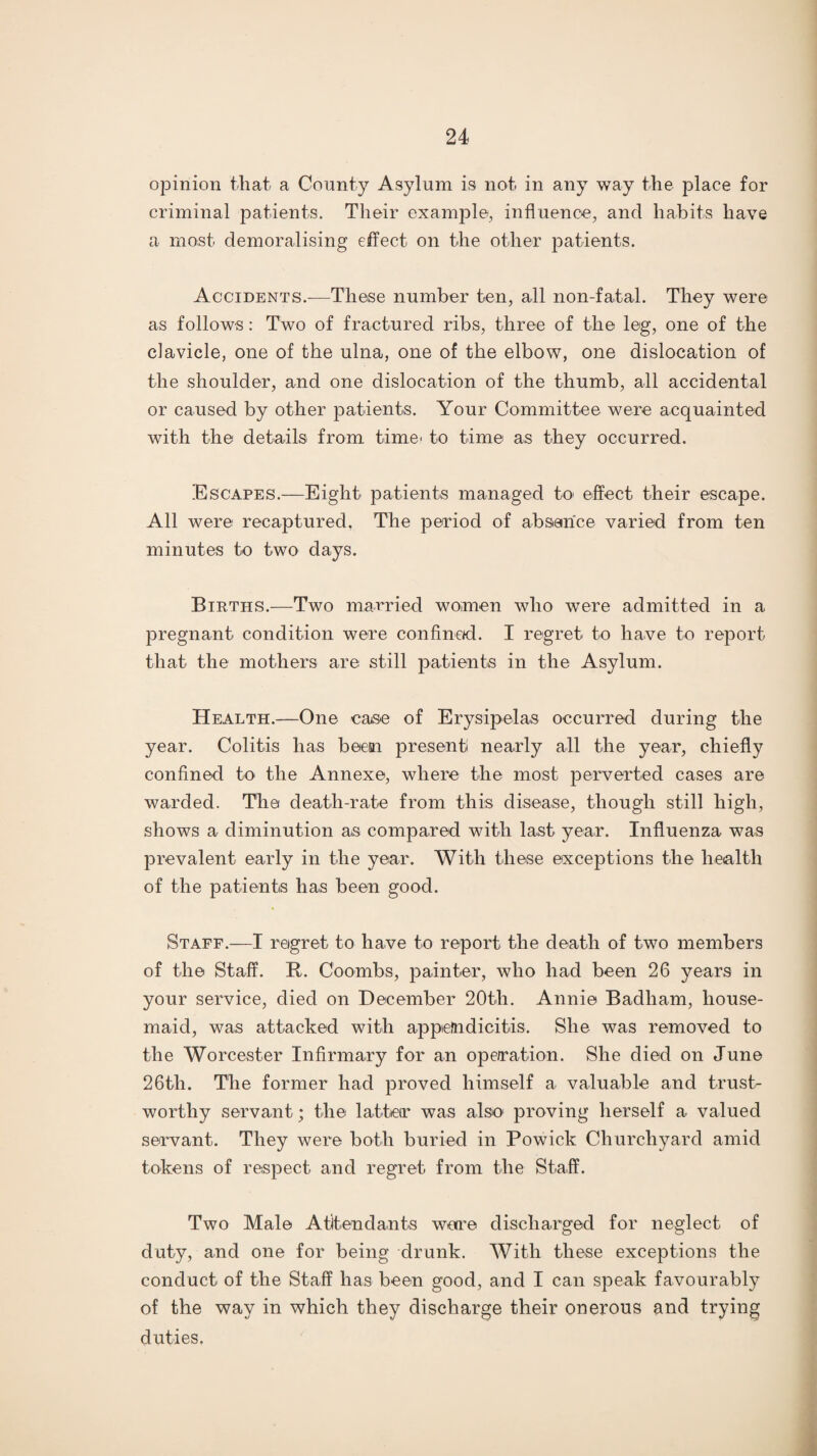 opinion that a County Asylum is not in any way the place for criminal patients. Their example, influence, and habits have a most demoralising effect on the other patients. Accidents.—These number ten, all non-fatal. They were as follows: Two of fractured ribs, three of the leg, one of the clavicle, one of the ulna, one of the elbow, one dislocation of the shoulder, and one dislocation of the thumb, all accidental or caused by other patients. Your Committee were acquainted with the details from time' to time as they occurred. Escapes.—Eight patients managed to* effect their escape. All were recaptured, The period of absence varied from ten minutes to two days. Births.—Two married women who were admitted in a pregnant condition were confined. I regret to have to report that the mothers are still patients in the Asylum. Health.—One case of Erysipelas occurred during the year. Colitis has been present nearly all the year, chiefly confined to the Annexe, where the most perverted cases are warded. The death-rate from this disease, though still high, shows a diminution as compared with last year. Influenza was prevalent early in the year. With these exceptions the health of the patients lias been good. Staff.—I regret to have to report the death of two members of the Staff. B. Coombs, painter, who had been 26 years in your service, died on December 20th. Annie Badham, house¬ maid, was attacked with appendicitis. She was removed to the Worcester Infirmary for an operation. She died on June 26th. The former had proved himself a valuable and trust¬ worthy servant; the latteir was also proving herself a valued servant. They were both buried in Powick Churchyard amid tokens of respect and regret from the Staff. Two Male Attendants wore discharged for neglect of duty, and one for being drunk. With these exceptions the conduct of the Staff has been good, and I can speak favourably of the way in which they discharge their onerous and trying duties.
