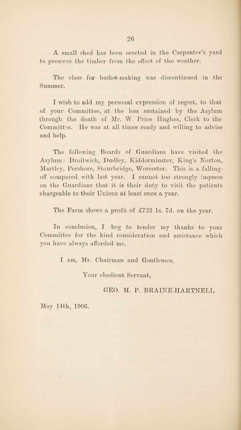 A small sliecl has been erected in the Carpenter’s yard to preserve the timber from the effect of the weather. The class for basket-making was discontinued in the Summer. I wish to add my personal expression of regret, to that of your Committee, at the loss sustained by the Asylum through the death of Mr. W. Price Hughes, Clerk to the Committee. He was at all times ready and willing to advise and help. The following Boards of Guardians have visited the Asylum: Droitwich, Dudley, Kidderminster, King’s Norton, Martley, Pershore, Stourbridge, Worcester. This is a falling- off compared with last year. I cannot too strongly impress on the Guardians that it is their duty to visit the patients chargeable to their Unions at least once a year. The Farm shows a profit of <£723 Is. 7d. on the year. In conclusion, I beg to tender my thanks to your Committee for the kind consideration and assistance which you have always afforded me. I am, Mr. Chairman and Gentlemen, Your obedient Servant, GEO. M. P. BRAINE-HARTNELL May 14th, 1906.