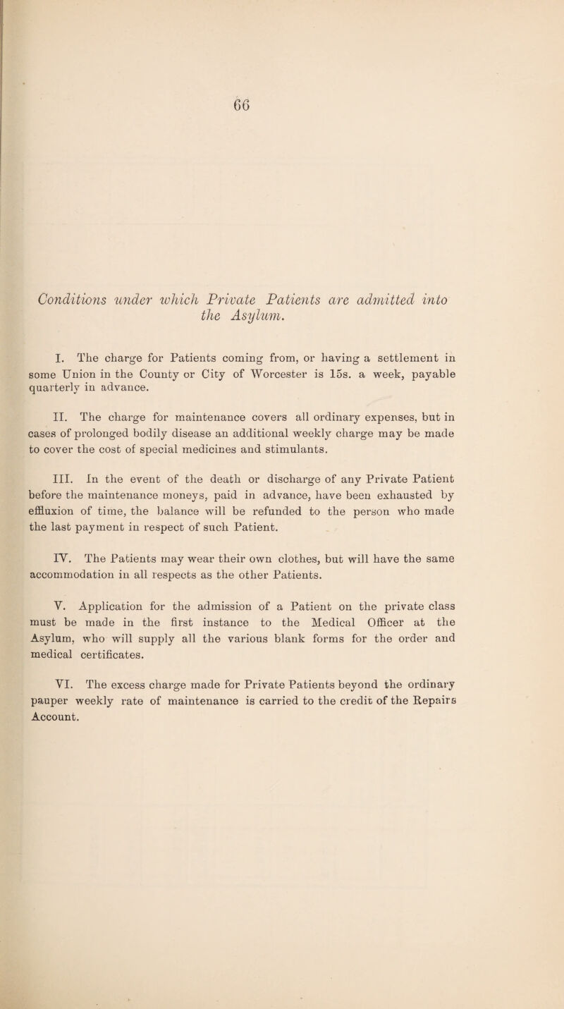 Conditions under which Private Patients are admitted into the Asylum. I. The charge for Patients coming from, or haying a settlement in some Union in the County or City of Worcester is 15s. a week, payable quarterly in advance. II. The charge for maintenance covers all ordinary expenses, but in cases of prolonged bodily disease an additional weekly charge may be made to cover the cost of special medicines and stimulants. III. In the event of the death or discharge of any Private Patient before the maintenance moneys, paid in advance, have been exhausted by effluxion of time, the balance will be refunded to the person who made the last payment in respect of such Patient. IV. The Patients may wear their own clothes, but will have the same accommodation in all respects as the other Patients. V. Application for the admission of a Patient on the private class must be made in the first instance to the Medical Officer at the Asylum, who will supply all the various blank forms for the order and medical certificates. VI. The excess charge made for Private Patients beyond the ordinary pauper weekly rate of maintenance is carried to the credit of the Repairs Account.