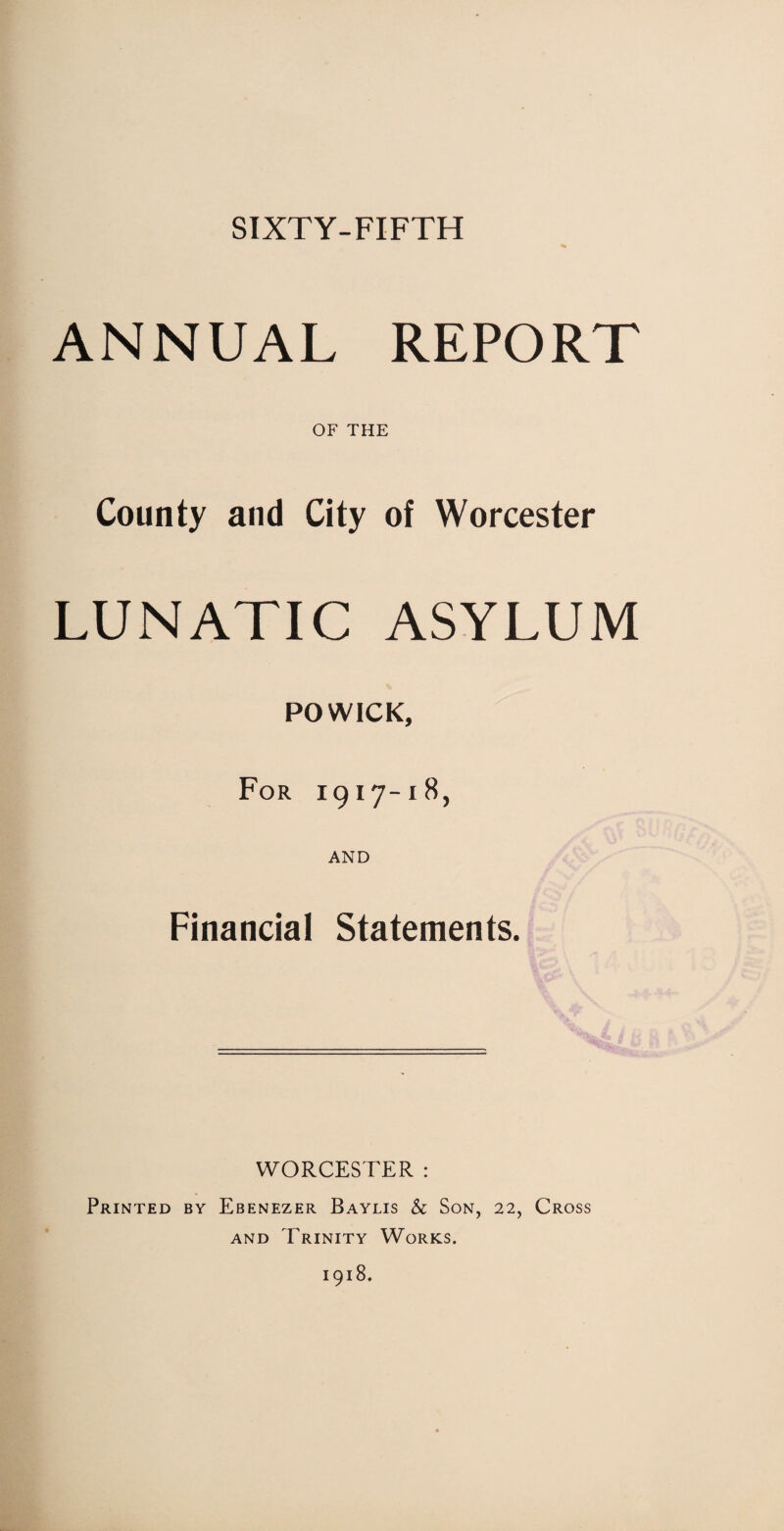 SIXTY-FIFTH ANNUAL REPORT OF THE County and City of Worcester LUNATIC ASYLUM POWICK, For 1917-18, AND Financial Statements. WORCESTER : Printed by Ebenezer Baylis & Son, 22, Cross and Trinity Works. 1918.