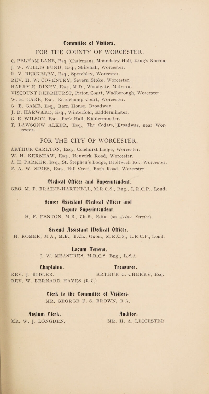 Committee ot Visitors. FOR THE COUNTY OF WORCESTER. C. PELHAM LANE, Esq. (Chairman), Moundsley Hall, King’s Norton. J. W. WILLIS BUND, Esq., Shirehall, Worcester. R. V. BERKELEY, Esq., Spetchley, Worcester. REV. H. W. COVENTRY, Severn Stoke, Worcester. HARRY E. DIXEY, Esq., M.D., Woodgate, Malvern. VISCOUNT DEERITURST, Pirton Court, Wadborough, Worcester. W. H. GABB, Esq., Beauchamp Court, Worcester. G. B. GAME, Esq., Barn House, Broadway. T. D. HARWARD, Esq., Winterfold, Kidderminster. G. E. WILSON, Esq., Park Hall, Kidderminster. T. LAWSONW ALKER, Esq., The Cedars, Broad was, near Wor¬ cester. FOR THE CITY OF WORCESTER. ARTHUR CARLTON, Esq., Colehurst Lodge, Worcester. W. H. KERSHAW, Esq., Henwick Road, Worcester. A. H. PARKER, Escp, St. Stephen’s Lodge, Droitwich Rd., Worcester. F. A. W. SIMES, Esq., Hill Crest, Bath Road, Worcester’ IDedical Officer and Superintendent. GEO. M. P. BRAINE-HARTNELL, M.R.C.S., Eng., L.R.C.P., Loud. Senior Assistant P)edical Officer and Deputy Superintendent. H. F. FENTON, M.B., Ch.B., Edin. (on Active Service). Second Assistant Pledical Officer. H. ROMER, M.A., M.B., B.Ch., Oxon., M.R.C.S., L.R.C.P., Lond. Locum Tenens. J. W. MEASURES, M.R.C.S. Eng., L.S.A. REV. J. RIDLER. REV. W. BERNARD HAYES (R.C.) Chaplains. Treasurer. ARTHUR C. CHERRY, Esq. Clerk to the Committee of Visitors. MR. GEORGE F. S. BROWN, B.A. Asylum Clerk, MR. W. J. LONGDEN.