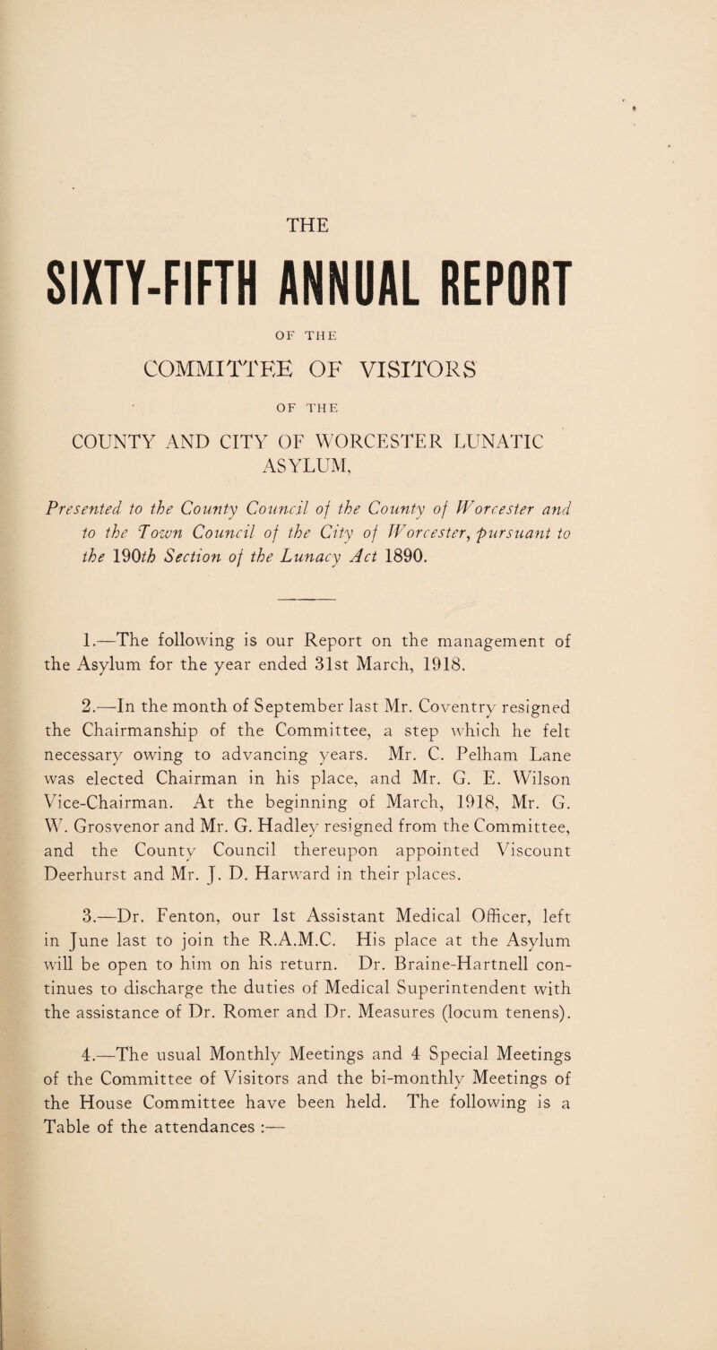 THE SIXTY-FIFTH ANNUAL REPORT OF THE COMMITTEE OF VISITORS OF THE COUNTY AND CITY OF WORCESTER LUNATIC ASYLUM, Presented to the County Council of the County of Worcester and to the Town Council of the City of Worcester, pursuant to the 190^6 Section of the Lunacy Act 1890. 1. —The following is our Report on the management of the Asylum for the year ended 31st March, 1918. 2. —In the month of September last Mr. Coventry resigned the Chairmanship of the Committee, a step which he felt necessary owing to advancing years. Mr. C. Pelham Lane was elected Chairman in his place, and Mr. G. E. WMson Vice-Chairman. At the beginning of March, 1918, Mr. G. W7. Grosvenor and Mr. G. Hadley resigned from the Committee, and the County Council thereupon appointed Viscount Deerhurst and Mr. J. D. Harward in their places. 3. —Dr. Fenton, our 1st Assistant Medical Officer, left in June last to join the R.A.M.C. His place at the Asylum will be open to him on his return. Dr. Braine-Hartnell con¬ tinues to discharge the duties of Medical Superintendent with the assistance of Dr. Romer and Dr. Measures (locum tenens). 4. —The usual Monthly Meetings and 4 Special Meetings of the Committee of Visitors and the bi-monthly Meetings of the House Committee have been held. The following is a Table of the attendances :—