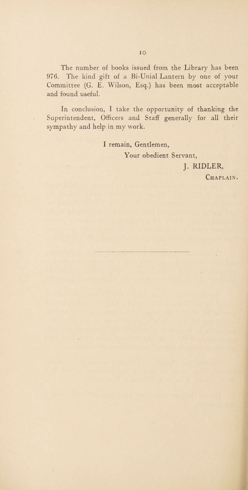 The number of books issued from the Library has been 976. The kind gift of a Bi-Unial Lantern by one of your Committee (G. E. Wilson, Esq.) has been most acceptable and found useful. In conclusion, I take the opportunity of thanking the Superintendent, Officers and Staff generally for all their sympathy and help in my work. I remain, Gentlemen, Your obedient Servant, J. RIDLER, Chaplain.