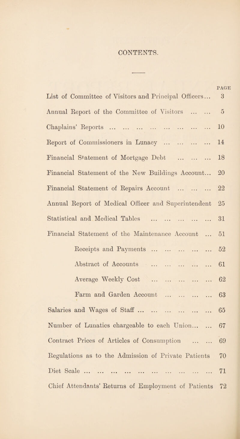 CONTENTS. PAGE List of Committee of Visitors and Principal Officers... Annual Report of the Committee of Visitors . Chaplains’ Reports .. . Report of Commissioners in Lunacy . Financial Statement of Mortgage Debt . Financial Statement of the New Buildings Account... Financial Statement of Repairs Account . Annual Report of Medical Officer and Superintendent Statistical and Medical Tables . Financial Statement of the Maintenance Account Receipts and Payments .. Abstract of Accounts . Average Weekly Cost . Farm and Garden Account . Salaries and Wages of Staff. Number of Lunatics chargeable to each Union. Contract Prices of Articles of Consumption . Regulations as to the Admission of Private Patients Hlot Scale ... ... ... ... ... ... ... ... ... ... Chief Attendants’ Returns of Employment of Patients 3 5 10 14 18 20 22 25 31 51 52 61 62 63 65 67 69 70 71 72