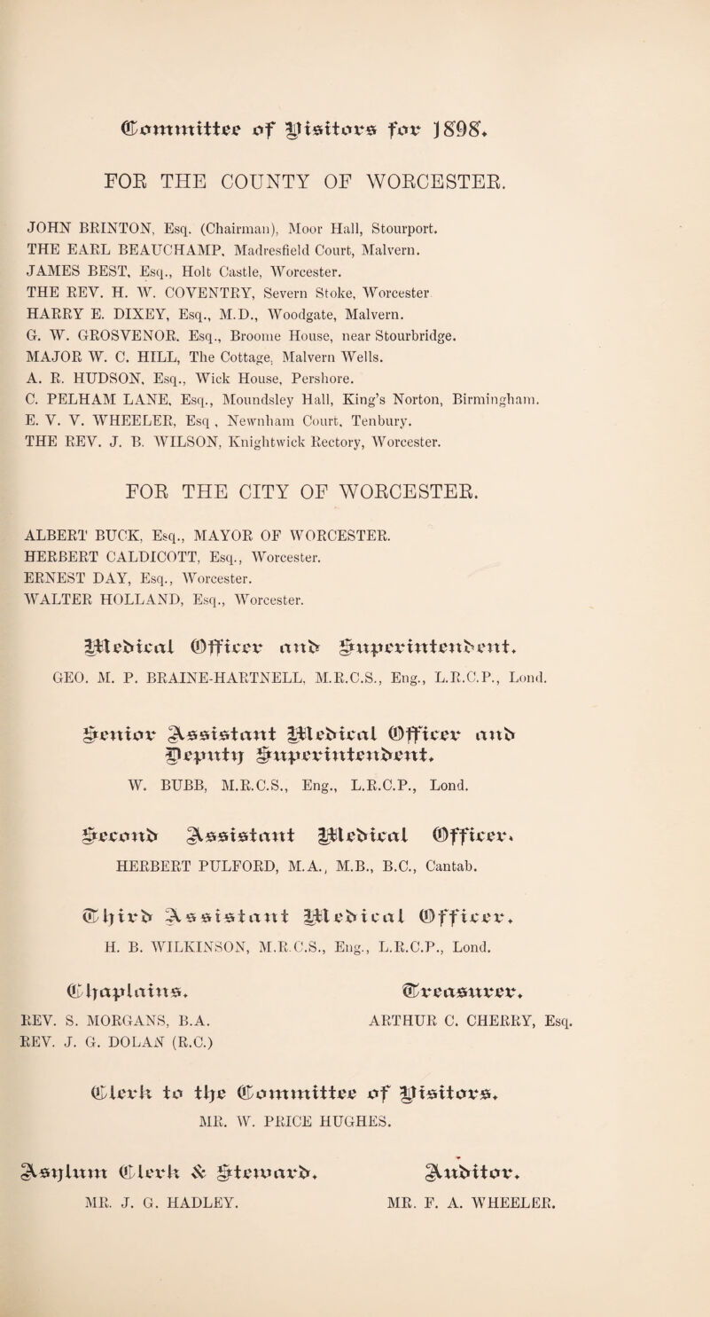 Committee of IHsitovs for JSOS'. FOR THE COUNTY OP WORCESTER. JOHN BRINTON, Esq. (Chairman), Moor Hall, Stourport. THE EARL BEAUCHAMP, Madresfield Court, Malvern. JAMES BEST, Esq., Holt Castle, Worcester. THE REV. H. W. COVENTRY, Severn Stoke, Worcester HARRY E. DIXEY, Esq., M.D., Woodgate, Malvern. G. W. GROSYENOR. Esq., Broome House, near Stourbridge. MAJOR W. C. HILL, The Cottage, Malvern Wells. A. R. HUDSON, Esq., Wick House, Pershore. C. PELHAM LANE, Esq., Moundsley Hall, King’s Norton, Birmingham. E. V. V. WHEELER, Esq , Nevvnham Court, Tenbury. THE REV. J. B. WILSON, Knightwick Rectory, Worcester. FOR THE CITY OF WORCESTER. ALBERT BUCK, Esq., MAYOR OF WORCESTER. HERBERT CALDICOTT, Esq., Worcester. ERNEST DAY, Esq., Worcester. WALTER HOLLAND, Esq., Worcester. IjFtebicrtl ©fftcYt* mtb gtxxjxevitttvttbimt* GEO. M. P. BRAINE-HARTNELL, M.R.C.S., Eng., L.R.C.P., Lond. gtmiov gftvMml ©fftevt* mtb px'Utttxj t&xxp&vint&nbent* W. BUBB, M.R.C.S., Eng., L.R.C.P., Lond. gtvvoxtb plcbtvtxl (DffivexL HERBERT PULFORD, M.A., M.B., B.C., Cantab. X s at*51 a\xt iit eb ica 1 0)ff ixcx** H. B. WILKINSON, M.R.C.S., Eng., L.R.C.P., Lond. Cir <xpitxitt&. (bvcixmxvPVM REV. S. MORGANS, B.A. ARTHUR C. CHERRY, Esq. REV. J. G. DOLAN (R.C.) (Clxwk to tije (Committee of |Jttsitov#* MR. W. PRICE HUGHES. gltsrxjium QHlevk & gtttnxmvb* gUtbitov* MR. J. G. HADLEY. MR. F. A. WHEELER.