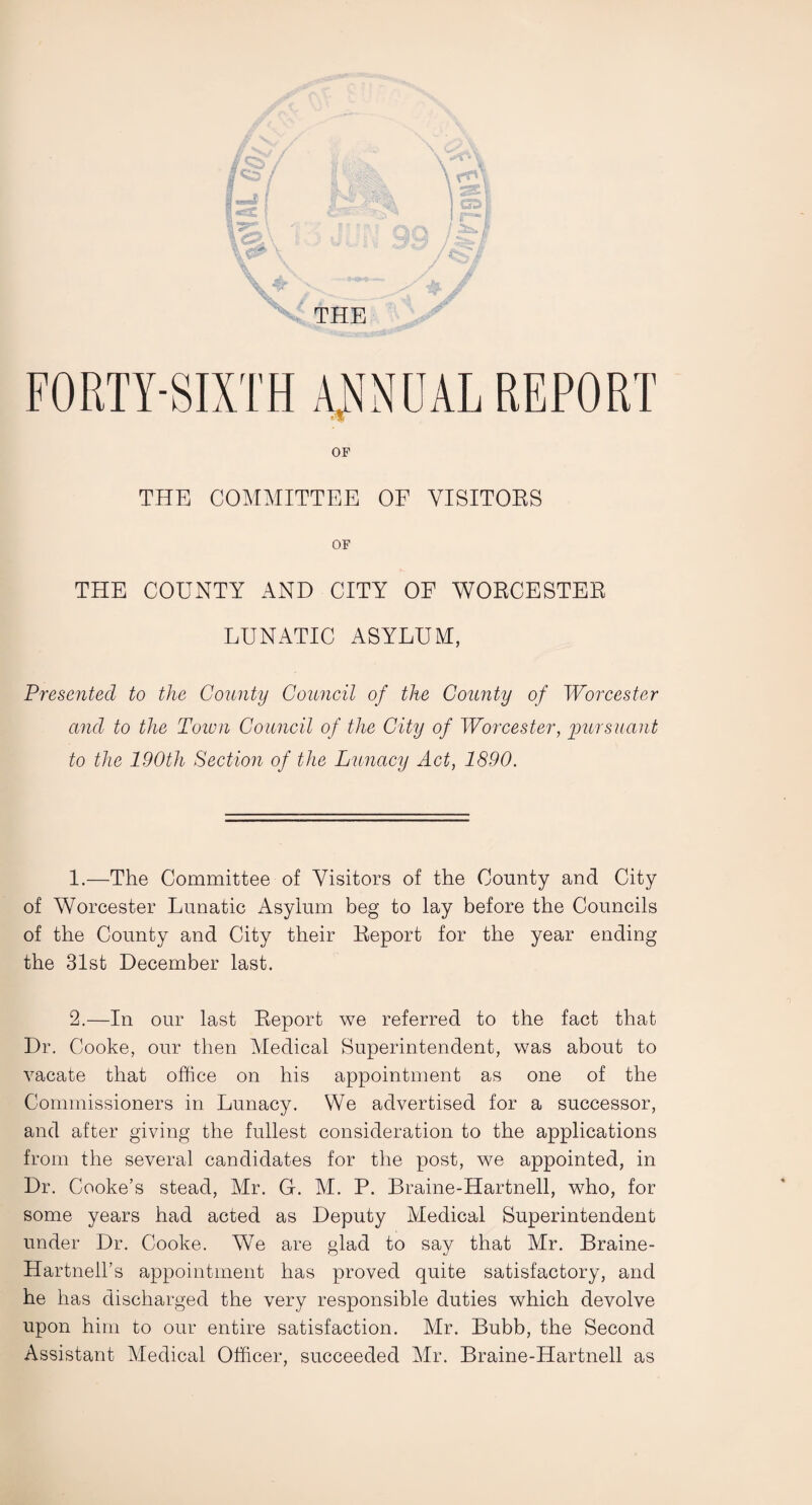 fjS'/ faf |«SC f &f3T~ \<a\ : ; Jo4 \ \ \ ^ s THE rfn i SI } %2£ / CS^ i\y / FORTY-SIXTH ANNUAL REPORT OF THE COMMITTEE OF VISITORS OF THE COUNTY AND CITY OF WORCESTER LUNATIC ASYLUM, Presented to the County Council of the County of Worcester and to the Town Council of the City of Worcester, 'pursuant to the 190th Section of the Lunacy Act, 1890. 1. —The Committee of Visitors of the County and City of Worcester Lunatic Asylum beg to lay before the Councils of the County and City their Report for the year ending the 31st December last. 2. —In our last Report we referred to the fact that Dr. Cooke, our then Medical Superintendent, was about to vacate that office on his appointment as one of the Commissioners in Lunacy. We advertised for a successor, and after giving the fullest consideration to the applications from the several candidates for the post, we appointed, in Dr. Cooke’s stead, Mr. G. M. P. Braine-Hartnell, who, for some years had acted as Deputy Medical Superintendent under Dr. Cooke. We are glad to say that Mr. Braine- Hartnell’s appointment has proved quite satisfactory, and he has discharged the very responsible duties which devolve upon him to our entire satisfaction. Mr. Bubb, the Second Assistant Medical Officer, succeeded Mr. Braine-Hartnell as