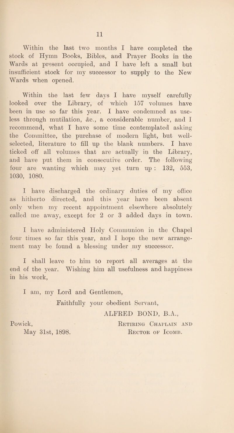 Within the last two months I have completed the stock of Hymn Books, Bibles, and Prayer Books in the Wards at present occupied, and I have left a small but insufficient stock for my successor to supply to the New Wards when opened. Within the last few days I have myself carefully looked over the Library, of which 157 volumes have been in use so far this year. I have condemned as use¬ less through mutilation, &c., a considerable number, and I recommend, what I have some time contemplated asking the Committee, the purchase of modern light, but well- selected, literature to fill up the blank numbers. I have ticked off all volumes that are actually in the Library, and have put them in consecutive order. The following four are wanting which may yet turn up : 132, 553, 1030, 1080. I have discharged the ordinary duties of my office as hitherto directed, and this vear have been absent only when my recent appointment elsewhere absolutely called me away, except for 2 or 3 added days in town. I have administered Holy Communion in the Chapel four times so far this year, and I hope the new arrange¬ ment may be found a blessing under my successor. I shall leave to him to report all averages at the end of the year. Wishing him all usefulness and happiness in his work, I am, my Lord and Gentlemen, Faithfully your obedient Servant, ALFRED BOND, B.A., Powick, Retiring Chaplain and May 31st, 1898. Rector of Icomb.