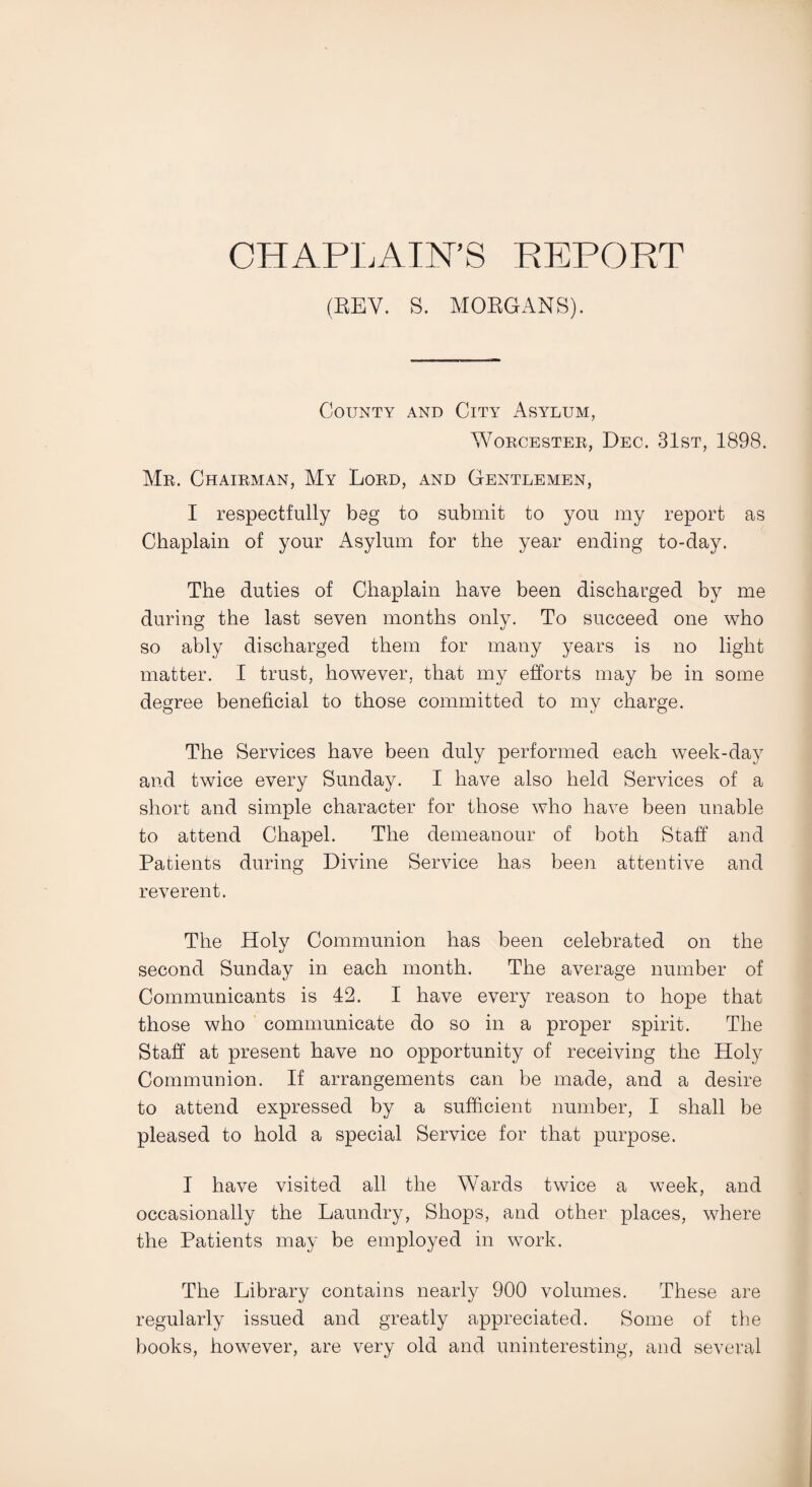 CHAPLAIN’S REPORT (REV. S. MORGANS). County and City Asylum, Worcester,, Dec. 31st, 1898. Mr. Chairman, My Lord, and Gentlemen, I respectfully beg to submit to you my report as Chaplain of your Asylum for the year ending to-day. The duties of Chaplain have been discharged by me during the last seven months only. To succeed one who so ably discharged them for many years is no light matter. I trust, however, that my efforts may be in some degree beneficial to those committed to my charge. The Services have been duly performed each week-day and twice every Sunday. I have also held Services of a short and simple character for those who have been unable to attend Chapel. The demeanour of both Staff and Patients during Divine Service has been attentive and reverent. The Holy Communion has been celebrated on the second Sunday in each month. The average number of Communicants is 42. I have every reason to hope that those who communicate do so in a proper spirit. The Staff at present have no opportunity of receiving the Holy Communion. If arrangements can be made, and a desire to attend expressed by a sufficient number, I shall be pleased to hold a special Service for that purpose. I have visited all the Wards twice a week, and occasionally the Laundry, Shops, and other places, where the Patients may be employed in work. The Library contains nearly 900 volumes. These are regularly issued and greatly appreciated. Some of the books, however, are very old and uninteresting, and several