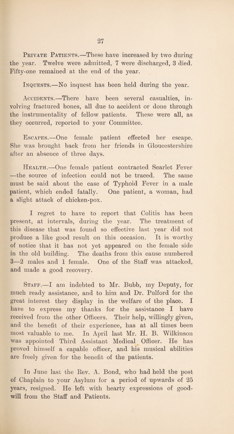 Private Patients.—These have increased by two during the year. Twelve were admitted, 7 were discharged, 3 died. Fifty-one remained at the end of the year. Inquests.—No inquest has been held during the year. Accidents.—There have been several casualties, in¬ volving fractured bones, all due to accident or done through the instrumentality of fellow patients. These were all, as they occurred, reported to your Committee. Escapes.—One female patient effected her escape. She was brought back from her friends in Gloucestershire after an absence of three days. Health.—One female patient contracted Scarlet Fever —the source of infection could not be traced. The same must be said about the case of Typhoid Fever in a male patient, which ended fatally. One patient, a woman, had a slight attack of chicken-pox. I regret to have to report that Colitis has been present, at intervals, during the year. The treatment of this disease that was found so effective last year did not produce a like good result on this occasion. It is worthy of notice that it has not yet appeared on the female side in the old building. The deaths from this cause numbered 3—2 males and 1 female. One of the Staff was attacked, and made a good recovery. Staff.—I am indebted to Mr. Bubb, my Deputy, for much ready assistance, and to him and Dr. Pulford for the great interest they display in the welfare of the place. I have to express my thanks for the assistance I have received from the other Officers. Their help, willingly given, and the benefit of their experience, has at all times been most valuable to me. In April last Mr. H. B. Wilkinson was appointed Third Assistant Medical Officer. He has proved himself a capable officer, and his musical abilities are freely given for the benefit of the patients. In June last the Rev. A. Bond, who had held the post of Chaplain to your Asylum for a period of upwards of 25 years, resigned. He left with hearty expressions of good¬ will from the Staff and Patients.