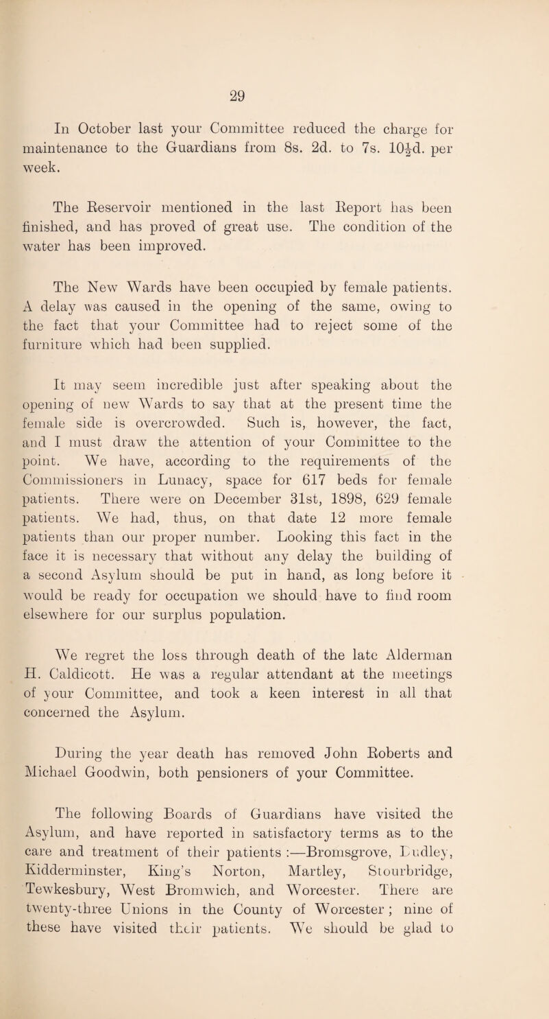 In October last your Committee reduced the charge for maintenance to the Guardians from 8s. 2d. to 7s. lOfd. per week. The Reservoir mentioned in the last Report has been finished, and has proved of great use. The condition of the water has been improved. The New Wards have been occupied by female patients. A delay was caused in the opening of the same, owing to the fact that your Committee had to reject some of the furniture which had been supplied. It may seem incredible just after speaking about the opening of new W7ards to say that at the present time the female side is overcrowded. Such is, however, the fact, and I must draw the attention of your Committee to the point. We have, according to the requirements of the Commissioners in Lunacy, space for 617 beds for female patients. There were on December 31st, 1898, 629 female patients. We had, thus, on that date 12 more female patients than our proper number. Looking this fact in the face it is necessary that without any delay the building of a second Asylum should be put in hand, as long before it would be ready for occupation we should have to find room elsewhere for our surplus population. We regret the loss through death of the late Alderman H. Caldicott. He was a regular attendant at the meetings of your Committee, and took a keen interest in all that concerned the Asylum. During the year death has removed John Roberts and Michael Goodwin, both pensioners of your Committee. The following Boards of Guardians have visited the Asylum, and have reported in satisfactory terms as to the care and treatment of their patients :—Bromsgrove, Dudley, Kidderminster, King’s Norton, Martley, Stourbridge, Tewkesbury, West Bromwich, and Worcester. There are twenty-three Unions in the County of Worcester ; nine of these have visited their patients. W7e should be glad to