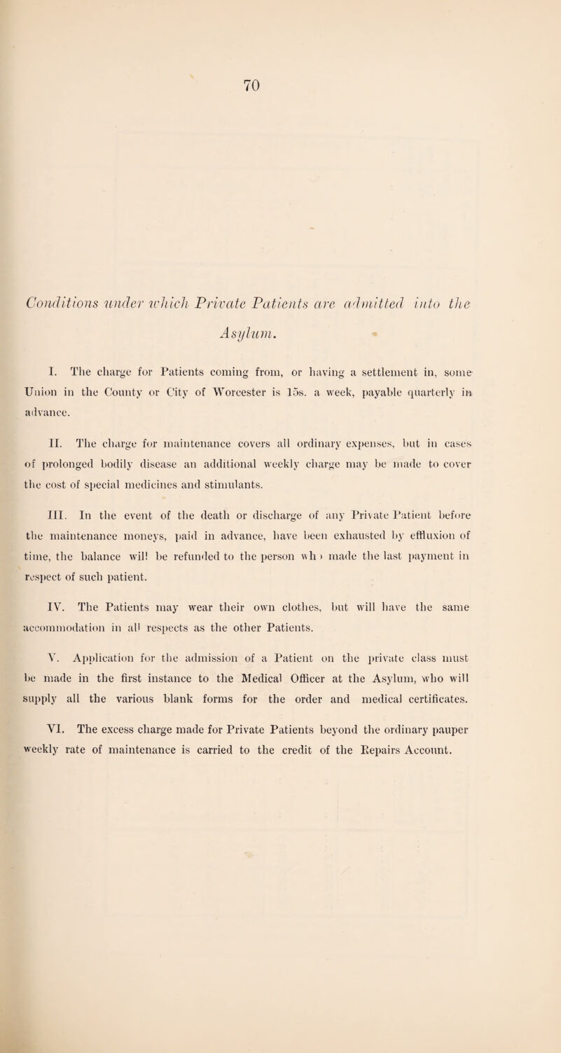 Conditions under which Private Patients are admitted into the Asylum. I. The charge for Patients coming from, or having a settlement in, some Union in the County or City of Worcester is 15s. a week, payable quarterly in advance. II. The charge for maintenance covers all ordinary expenses, but in cases of prolonged bodily disease an additional weekly charge may be made to cover the cost of special medicines and stimulants. III. In the event of the death or discharge of any Private Patient before the maintenance moneys, paid in advance, have been exhausted by effluxion of time, the balance will be refunded to the person vh > made the last payment in respect of such patient. IV. The Patients may wear their own clothes, but will have the same accommodation in all respects as the other Patients. V. Application for the admission of a Patient on the private class must be made in the first instance to the Medical Officer at the Asylum, who will supply all the various blank forms for the order and medical certificates. VI. The excess charge made for Private Patients beyond the ordinary pauper weekly rate of maintenance is carried to the credit of the Repairs Account.