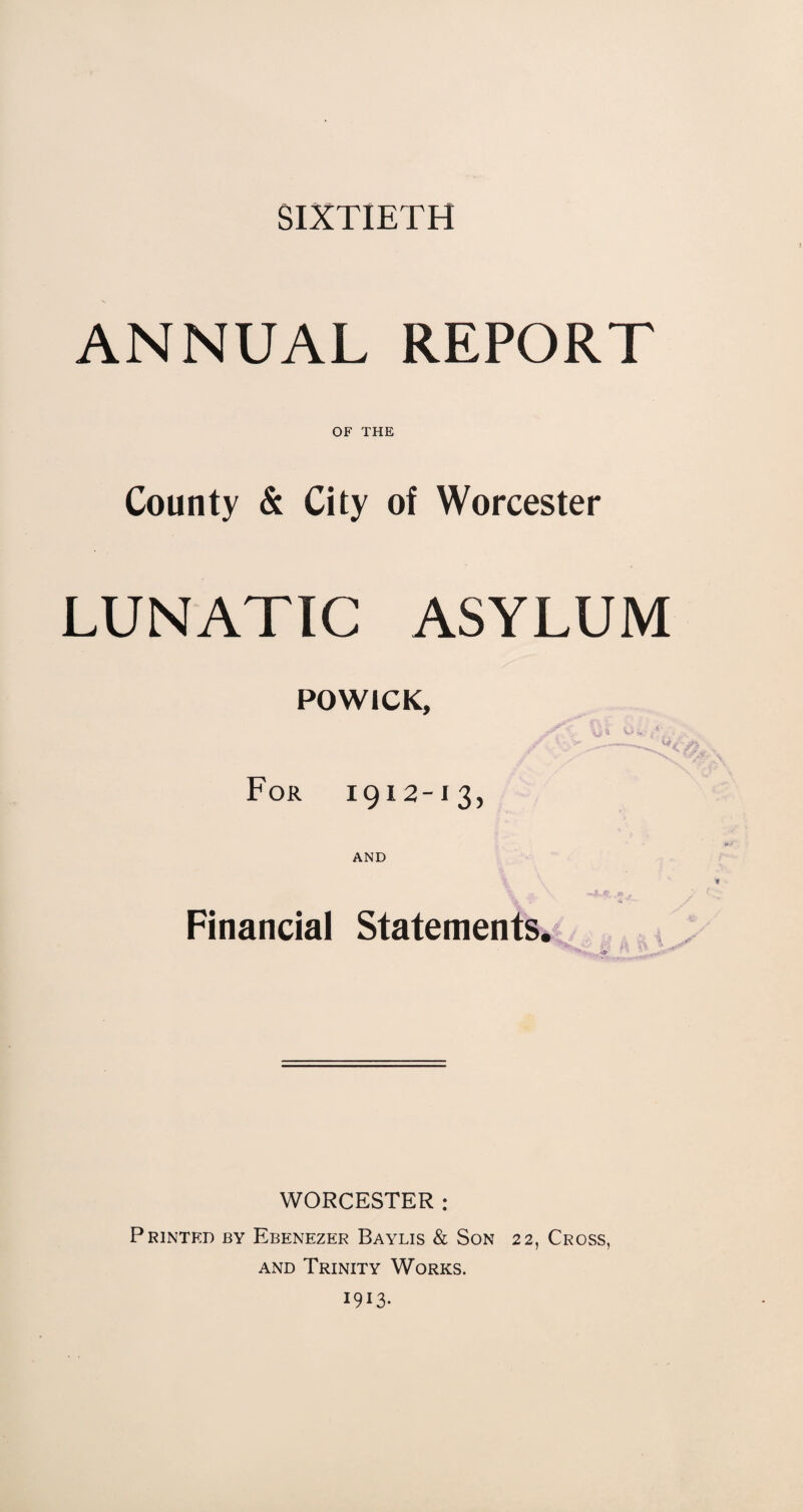 SIXTIETH ANNUAL REPORT OF THE County & City of Worcester LUNATIC ASYLUM POWICK, For 1912-13, AND Financial Statements $3 ft lb , WORCESTER : Printed by Ebenezer Baylis & Son 22, Cross, and Trinity Works. 1913-