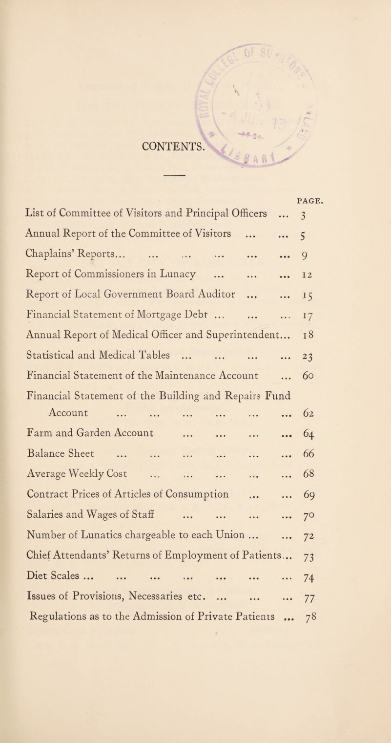 \ CONTENTS. List of Committee of Visitors and Principal Officers ... Annual Report of the Committee of Visitors Chaplains’Reports... Report of Commissioners in Lunacy Report of Local Government Board Auditor Financial Statement of Mortgage Debt ... Annual Report of Medical Officer and Superintendent... Statistical and Medical Tables ... Financial Statement of the Maintenance Account Financial Statement of the Building and Repairs Fund Account ... ... ... ... ... ... Farm and Garden Account Balance Sheet Average Weekly Cost Contract Prices of Articles of Consumption Salaries and Wages of Staff Number of Lunatics chargeable to each Union ... Chief Attendants’ Returns of Employment of Patients... Diet Scales ... ... ... ... ... ... ... Issues of Provisions, Necessaries etc. ... Regulations as to the Admission of Private Patients ... PAGE. 3 5 9 12 u u 18 23 6o 62 64 66 68 69 70 72 73 74 77 78