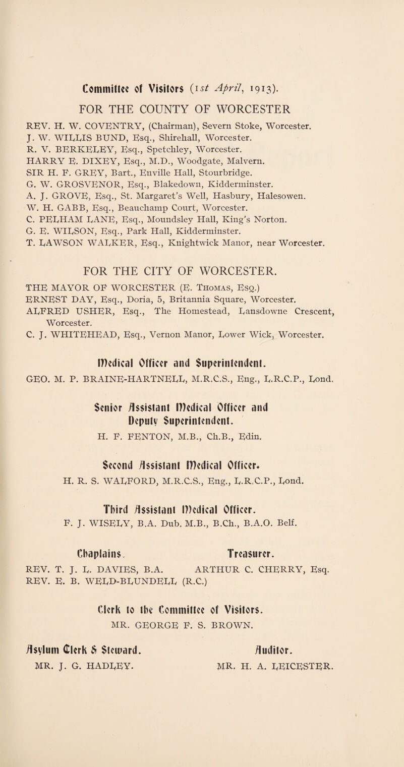 Committee of Visitors (ist April, 1913). FOR THE COUNTY OF WORCESTER REV. H. W. COVENTRY, (Chairman), Severn Stoke, Worcester. J. W. WILLIS BUND, Esq., Shirehall, Worcester. R. V. BERKELEY, Esq., Spetchley, Worcester. HARRY E. DIXEY, Esq., M.D., Woodgate, Malvern. SIR H. E. GREY, Bart., Enville Hall, Stourbridge. G. W. GROSVENOR, Esq., Blakedown, Kidderminster. A. J. GROVE, Esq., St. Margaret’s Well, ITasbury, Halesowen. W. H. GABB, Esq., Beauchamp Court, Worcester. C. PELHAM LANE, Esq., Moundsley Hall, King’s Norton. G. E. WILSON, Esq., Park Hall, Kidderminster. T. LAWSON WALKER, Esq., Knightwick Manor, near Worcester. FOR THE CITY OF WORCESTER. THE MAYOR OF WORCESTER (E. Thomas, Esq.) ERNEST DAY, Esq., Doria, 5, Britannia Square, Worcester. ALFRED USHER, Esq., The Homestead, Lansdowne Crescent, Worcester. C. J. WHITEHEAD, Esq., Vernon Manor, Lower Wick. Worcester. Wedical Officer and Superintendent. GEO. M. P. BRAINE-HARTNELL, M.R.C.S., Eng., L.R.C.P., Lond. Senior Assistant IDedical Officer and Deputy Superintendent. H. F. FENTON, M.B., Ch.B., Edin. Second Assistant IBedical Officer* H. R. S. WALFORD, M.R.C.S., Eng., L.R.C.P., Lond. Third Assistant IBedical Officer. F. J. WISELY, B.A. Dub. M.B., B.Ch., B.A.O. Belf. Chaplains. Treasurer. REV. T. J. L. DAVIES, B.A. ARTHUR C. CHERRY, Esq. REV. E. B. WELD-BLUNDELL (R.C.) Clerk to the Committee of Visitors. MR. GEORGE F. S. BROWN. Asvlum Clerk $i Steward. MR. J. G. HADLEY. Auditor. MR. H. A. LEICESTER.