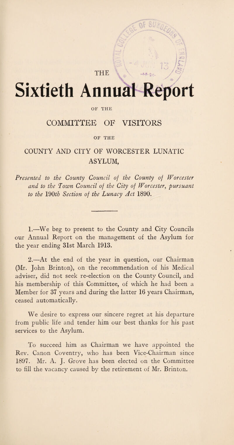 THE Sixtieth OF THE COMMITTEE OF VISITORS OF THE COUNTY AND CITY OF WORCESTER LUNATIC ASYLUM, Presented to the County Council of the County of Worcester and to the Pown Council of the City of Worcester, pursuant to the 190th Section of the Lunacy Act 1890. 1. —We beg to present to the County and City Councils our Annual Report on the management of the Asylum for the year ending 31st March 1913. 2. —At the end of the year in question, our Chairman (Mr. John Brinton), on the recommendation of his Medical adviser, did not seek re-election on the County Council, and his membership of this Committee, of which he had been a Member for 37 years and during the latter 16 years Chairman, ceased automatically. We desire to express our sincere regret at his departure from public life and tender him our best thanks for his past services to the Asylum. To succeed him as Chairman we have appointed the Rev. Canon Coventry, who has been Vice-Chairman since 1897. Mr. A. J. Grove has been elected on the Committee to fill the vacancy caused by the retirement of Mr. Brinton.