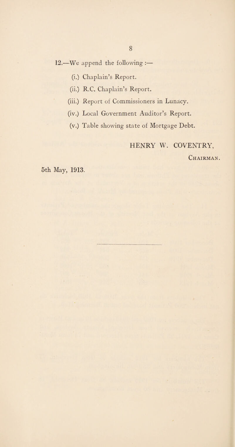 12.—We append the following :— (i.) Chaplain’s Report. (ii.) R.C. Chaplain’s Report. (iii.) Report of Commissioners in Lunacy. (iv.) Local Government Auditor’s Report. (v.) Table showing state of Mortgage Debt. HENRY W. COVENTRY, Chairman. 5th May, 1913.