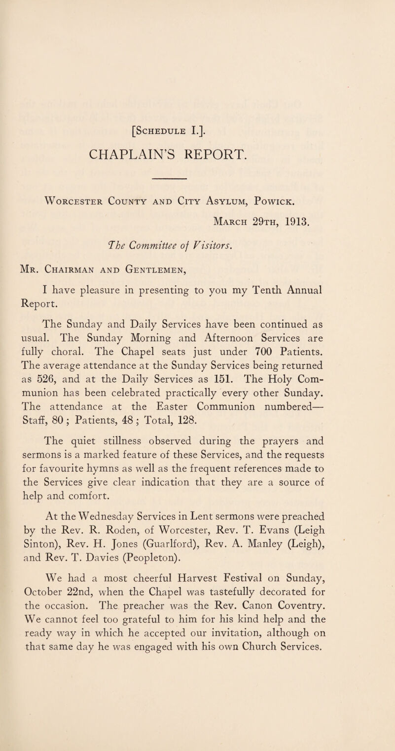 CHAPLAIN’S REPORT. Worcester County and City Asylum, Powick. March 29th, 1913. The Committee of Visitors. Mr. Chairman and Gentlemen, I have pleasure in presenting to you my Tenth Annual Report. The Sunday and Daily Services have been continued as usual. The Sunday Morning and Afternoon Services are fully choral. The Chapel seats just under 700 Patients. The average attendance at the Sunday Services being returned as 526, and at the Daily Services as 151. The Holy Com¬ munion has been celebrated practically every other Sunday. The attendance at the Easter Communion numbered— Staff, 80 ; Patients, 48 ; Total, 128. The quiet stillness observed during the prayers and sermons is a marked feature of these Services, and the requests for favourite hymns as well as the frequent references made to the Services give clear indication that they are a source of help and comfort. At the Wednesday Services in Lent sermons were preached by the Rev. R. Roden, of Worcester, Rev. T. Evans (Leigh Sinton), Rev. H. Jones (Guarlford), Rev. A. Manley (Leigh), and Rev. T. Davies (Peopleton). We had a most cheerful Harvest Festival on Sunday, October 22nd, when the Chapel was tastefully decorated for the occasion. The preacher was the Rev. Canon Coventry. We cannot feel too grateful to him for his kind help and the ready way in which he accepted our invitation, although on that same day he was engaged with his own Church Services.