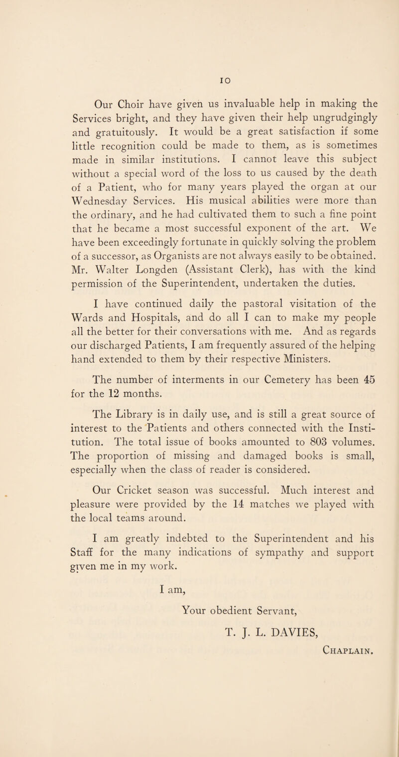 Our Choir have given us invaluable help in making the Services bright, and they have given their help ungrudgingly and gratuitously. It would be a great satisfaction if some little recognition could be made to them, as is sometimes made in similar institutions. I cannot leave this subject without a special word of the loss to us caused by the death of a Patient, who for many years played the organ at our Wednesday Services. His musical abilities were more than the ordinary, and he had cultivated them to such a fine point that he became a most successful exponent of the art. We have been exceedingly fortunate in quickly solving the problem of a successor, as Organists are not always easily to be obtained. Mr. Walter Longden (Assistant Clerk), has with the kind permission of the Superintendent, undertaken the duties. I have continued daily the pastoral visitation of the Wards and Hospitals, and do all I can to make my people all the better for their conversations with me. And as regards our discharged Patients, I am frequently assured of the helping hand extended to them by their respective Ministers. The number of interments in our Cemetery has been 45 for the 12 months. The Library is in daily use, and is still a great source of interest to the Patients and others connected with the Insti¬ tution. The total issue of books amounted to 803 volumes. The proportion of missing and damaged books is small, especially when the class of reader is considered. Our Cricket season was successful. Much interest and pleasure were provided by the 14 matches we played with the local teams around. I am greatly indebted to the Superintendent and his Staff for the many indications of sympathy and support given me in my work. I am, Your obedient Servant, T. J. L. DAVIES, Chaplain.