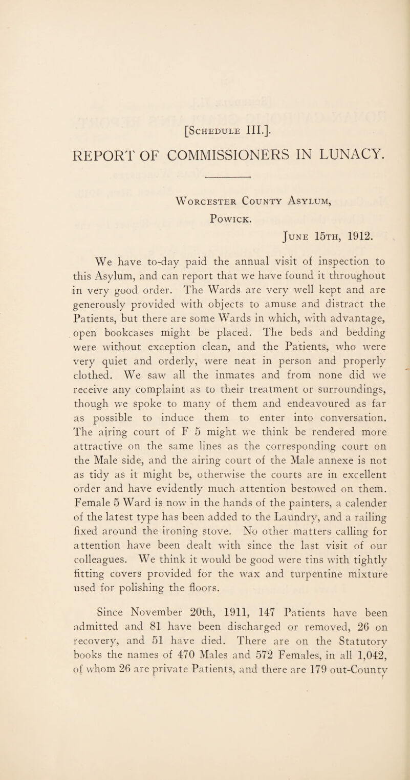 REPORT OF COMMISSIONERS IN LUNACY. Worcester County Asylum, Powick. June 15th, 1912. We have to-day paid the annual visit of inspection to this Asylum, and can report that we have found it throughout in very good order. The Wards are very well kept and are generously provided with objects to amuse and distract the Patients, but there are some Wards in which, with advantage, open bookcases might be placed. The beds and bedding were without exception clean, and the Patients, who were very quiet and orderly, were neat in person and properly clothed. We saw all the inmates and from none did we receive any complaint as to their treatment or surroundings, though we spoke to many of them and endeavoured as far as possible to induce them to enter into conversation. The airing court of F 5 might we think be rendered more attractive on the same lines as the corresponding court on the Male side, and the airing court of the Male annexe is not as tidy as it might be, otherwise the courts are in excellent order and have evidently much attention bestowed on them. Female 5 Ward is now in the hands of the painters, a calender of the latest type has been added to the Laundry, and a railing fixed around the ironing stove. No other matters calling for attention have been dealt with since the last visit of our colleagues. We think it would be good were tins with tightly fitting covers provided for the wax and turpentine mixture used for polishing the floors. Since November 20th, 1911, 147 Patients have been admitted and 81 have been discharged or removed, 26 on recovery, and 51 have died. There are on the Statutory books the names of 470 Males and 572 Females, in all 1,042, of whom 26 are private Patients, and there are 179 out-Countv