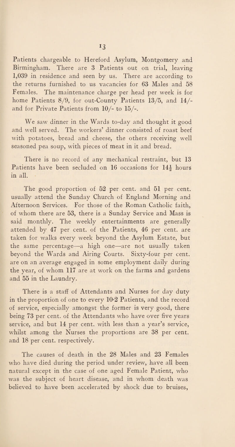 *3 Patients chargeable to Hereford Asylum, Montgomery and Birmingham. There are 3 Patients out on trial, leaving 1,039 in residence and seen by us. There are according to the returns furnished to us vacancies for 63 Males and 58 Females. The maintenance charge per head per week is for home Patients 8/9, for out-County Patients 13/5, and 14/- and for Private Patients from 10/- to 15/-. We saw dinner in the Wards to-day and thought it good and well served. The workers’ dinner consisted of roast beef with potatoes, bread and cheese, the others receiving well seasoned pea soup, with pieces of meat in it and bread. There is no record of any mechanical restraint, but 13 Patients have been secluded on 16 occasions for 14|- hours in all. The good proportion of 52 per cent, and 51 per cent, usually attend the Sunday Church of England Morning and Afternoon Services. For those of the Roman Catholic faith, of whom there are 53, there is a Sunday Service and Mass is said monthly. The weekly entertainments are generally attended by 47 per cent, of the Patients, 46 per cent, are taken for walks every week beyond the Asylum Estate, but the same percentage—a high one—are not usually taken beyond the Wards and Airing Courts. Sixty-four per cent, are on an average engaged in some employment daily during the year, of whom 117 are at work on the farms and gardens and 55 in the Laundry. There is a staff of Attendants and Nurses for day duty in the proportion of one to every 10*2 Patients, and the record of service, especially amongst the former is very good, there being 73 per cent, of the Attendants who have over five years service, and but 14 per cent, with less than a year’s service, whilst among the Nurses the proportions are 38 per cent, and 18 per cent, respectively. The causes of death in the 28 Males and 23 Females who have died during the period under review, have all been natural except in the case of one aged Female Patient, who was the subject of heart disease, and in whom death was believed to have been accelerated by shock due to bruises,