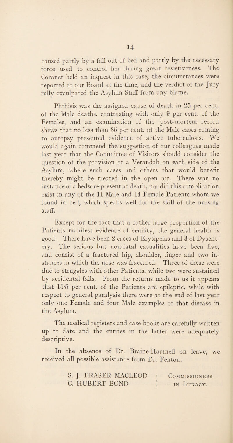 H caused partly by a fall out of bed and partly by the necessary force used to control her during great resistiveness. The Coroner held an inquest in this case, the circumstances were reported to our Board at the time, and the verdict of the Jury fully exculpated the Asylum Staff from any blame. Phthisis was the assigned cause of death in 25 per cent, of the Male deaths, contrasting with only 9 per cent, of the Females, and an examination of the post-mortem record shews that no less than 35 per cent, of the Male cases coming to autopsy presented evidence of active tuberculosis. We would again commend the suggestion of our colleagues made last year that the Committee of Visitors should consider the question of the provision of a Verandah on each side of the Asylum, where such cases and others that would benefit thereby might be treated in the open air. There was no instance of a bedsore present at death, nor did this complication exist in any of the 11 Male and 14 Female Patients whom we found in bed, which speaks well for the skill of the nursing staff. Except for the fact that a rather large proportion of the Patients manifest evidence of senility, the general health is good. There have been 2 cases of Erysipelas and 3 of Dysent¬ ery. The serious but non-fatal casualities have been five, and consist of a fractured hip, shoulder, finger and two in¬ stances in which the nose was fractured. Three of these were due to struggles with other Patients, while two were sustained by accidental falls. From the returns made to us it appears that 15*5 per cent, of the Patients are epileptic, while with respect to general paralysis there were at the end of last year only one Female and four Male examples of that disease in the Asylum. The medical registers and case books are carefully written up to date and the entries in the latter were adequately descriptive. In the absence of Dr. Braine-Hartnell on leave, we received all possible assistance from Dr. Fenton. S. J. FRASER MACLEOD / Commissioners C. HUBERT BOND \ in Lunacy.