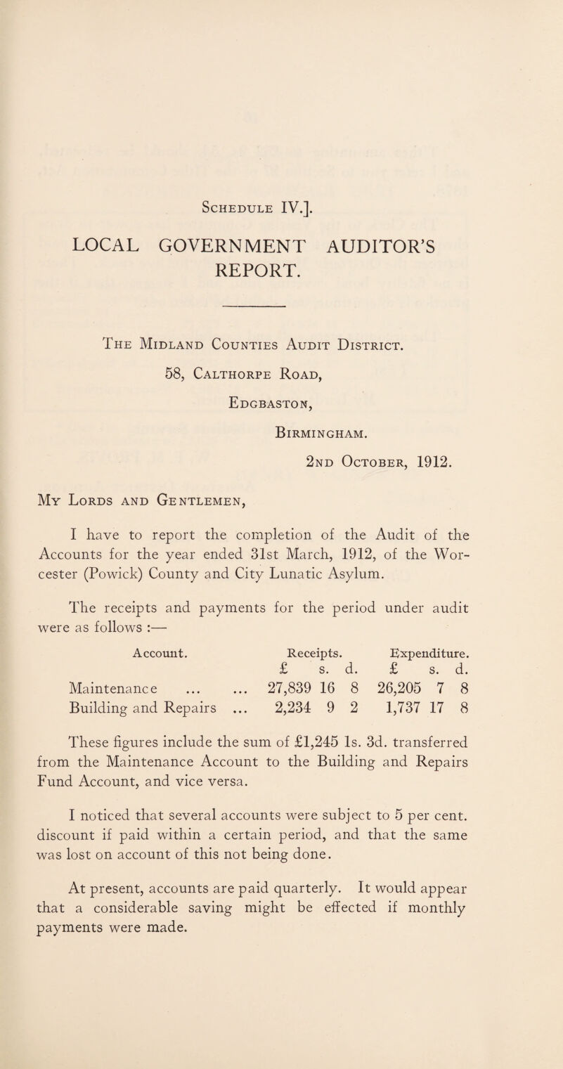 LOCAL GOVERNMENT AUDITOR’S REPORT. The Midland Counties Audit District. 58, Calthorpe Road, Edgbaston, Birmingham. 2nd October, 1912. My Lords and Gentlemen, I have to report the completion of the Audit of the Accounts for the year ended 31st March, 1912, of the Wor¬ cester (Powick) County and City Lunatic Asylum. The receipts and payments for the period under audit were as follows :— Account. Maintenance Building and Repairs Receipts. £ s. d. 27,839 16 8 2,234 9 2 Expenditure. £ s. d. 26,205 7 8 1,737 17 8 These figures include the sum of £1,245 Is. 3d. transferred from the Maintenance Account to the Building and Repairs Fund Account, and vice versa. I noticed that several accounts were subject to 5 per cent, discount if paid within a certain period, and that the same was lost on account of this not being done. At present, accounts are paid quarterly. It would appear that a considerable saving might be effected if monthly payments were made.