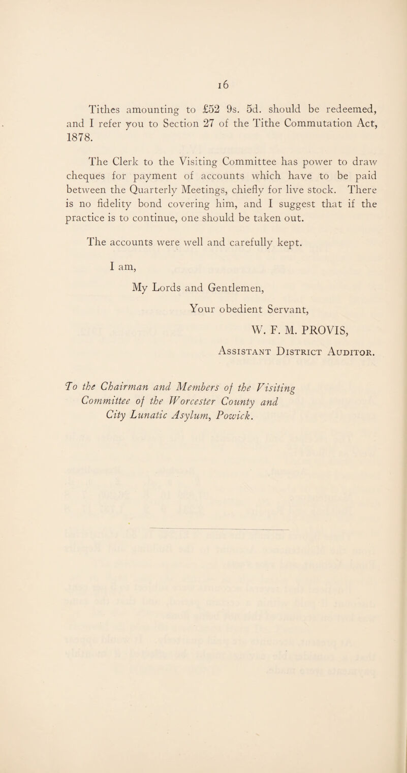 Tithes amounting to £52 9s. 5d. should be redeemed, and I refer you to Section 27 of the Tithe Commutation Act, 1878. The Clerk to the Visiting Committee has power to draw cheques for payment of accounts which have to be paid between the Quarterly Meetings, chiefly for live stock. There is no fidelity bond covering him, and I suggest that if the practice is to continue, one should be taken out. The accounts were well and carefully kept. I am, My Lords and Gentlemen, Your obedient Servant, W. F. M. PROVIS, Assistant District Auditor. To the Chairman and Members of the Visiting Committee of the Worcester County and City Lunatic Asylum, Powick.