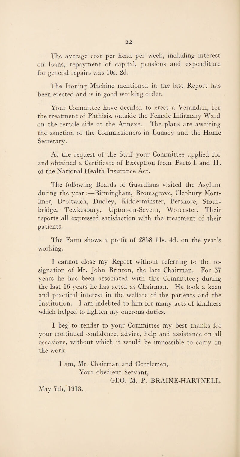 The average cost per head per week, including interest on loans, repayment of capital, pensions and expenditure for general repairs was 10s. 2d. The Ironing Machine mentioned in the last Report has been erected and is in good working order. Your Committee have decided to erect a Verandah, for the treatment of Phthisis, outside the Female Infirmary Ward on the female side at the Annexe. The plans are awaiting the sanction of the Commissioners in Lunacy and the Home Secretary. At the request of the Staff your Committee applied for and obtained a Certificate of Exception from Parts Land II. of the National Health Insurance Act. The following Boards of Guardians visited the Asylum during the year :—Birmingham, Bromsgrove, Cleobury Mort¬ imer, Droitwich, Dudley, Kidderminster, Pershore, Stour¬ bridge, Tewkesbury, Upton-on-Severn, Worcester. Their reports all expressed satisfaction with the treatment of their patients. The Farm shows a profit of £858 11s. 4d. on the year’s working. I cannot close my Report without referring to the re¬ signation of Mr. John Brinton, the late Chairman. For 37 years he has been associated with this Committee ; during the last 16 years he has acted as Chairman. He took a keen and practical interest in the welfare of the patients and the Institution. I am indebted to him for many acts of kindness which helped to lighten my onerous duties. I beg to tender to your Committee my best thanks for your continued confidence, advice, help and assistance on all occasions, without which it would be impossible to carry on the work. I am, Mr. Chairman and Gentlemen, Your obedient Servant, GEO. M. P. BRAINE-HARTNELL. May 7th, 1913.