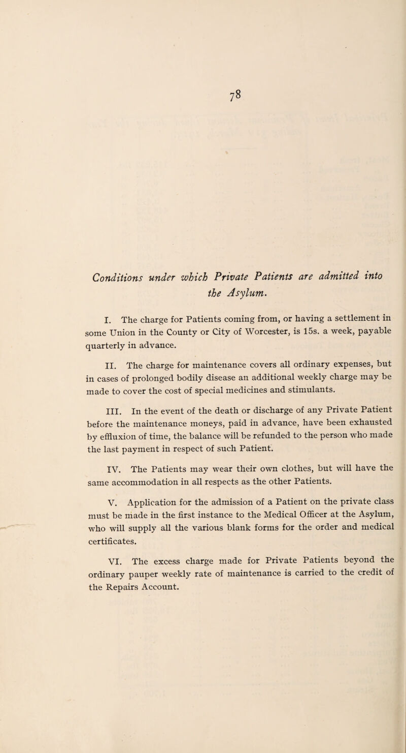 Conditions under which Private Patients are admitted into the Asylum. I. The charge for Patients coming from, or having a settlement in some Union in the County or City of Worcester, is 15s. a week, payable quarterly in advance. II. The charge for maintenance covers all ordinary expenses, but in cases of prolonged bodily disease an additional weekly charge may be made to cover the cost of special medicines and stimulants. III. In the event of the death or discharge of any Private Patient before the maintenance moneys, paid in advance, have been exhausted by effluxion of time, the balance will be refunded to the person who made the last payment in respect of such Patient. IV. The Patients may wear their own clothes, but will have the same accommodation in all respects as the other Patients. V. Application for the admission of a Patient on the private class must be made in the first instance to the Medical Officer at the Asylum, who will supply all the various blank forms for the order and medical certificates. VI. The excess charge made for Private Patients beyond the ordinary pauper weekly rate of maintenance is carried to the credit of the Repairs Account.