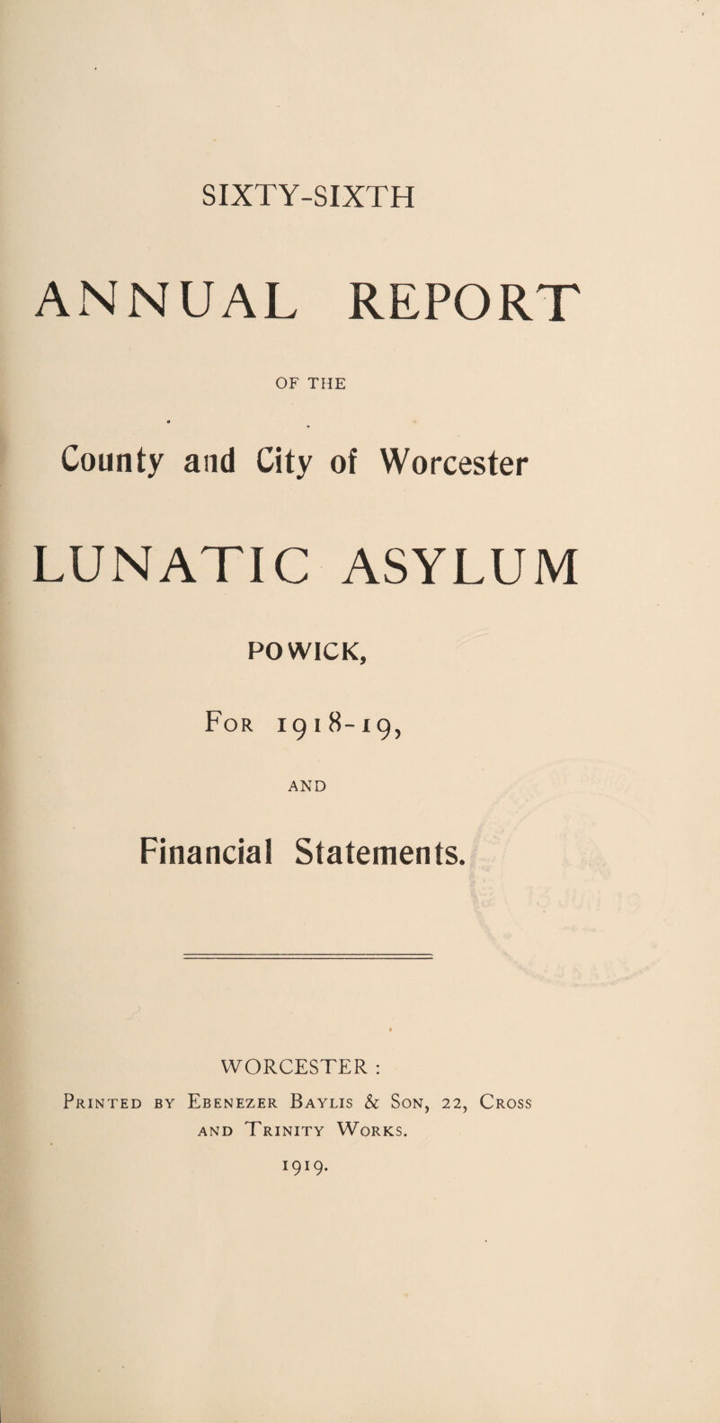 SIXTY-SIXTH ANNUAL REPORT OF THE County and City of Worcester LUNATIC ASYLUM POWICK, For 1918-19, AND Financial Statements. WORCESTER : Printed by Ebenezer Baylis & Son, 22, Cross and Trinity Works. I9!9.