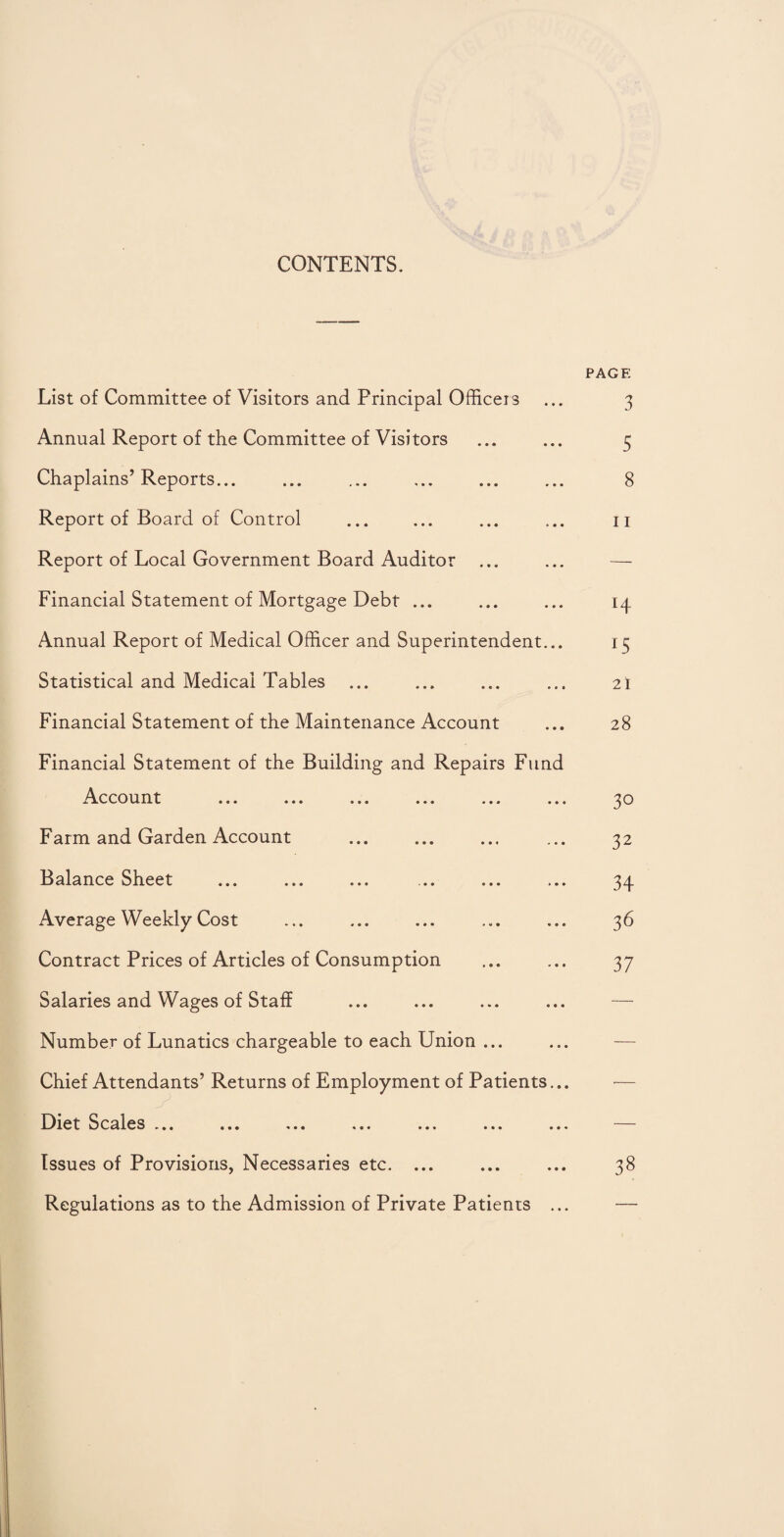 CONTENTS. PAGE List of Committee of Visitors and Principal Officers ... 3 Annual Report of the Committee of Visitors ... ... 5 Chaplains’ Reports. 8 Report of Board of Control ... ... ... ... n Report of Local Government Board Auditor ... ... — Financial Statement of Mortgage Debt ... ... ... 14 Annual Report of Medical Officer and Superintendent... 15 Statistical and Medical Tables ... ... ... ... 2I Financial Statement of the Maintenance Account ... 28 Financial Statement of the Building and Repairs Fund Account ... ... ... ... ... ... 30 Farm and Garden Account ... ... ... ... 32 Balance Sheet ... ... ... ... ... ... 34 Average Weekly Cost ... ... ... ... ... 36 Contract Prices of Articles of Consumption ... ... 37 Salaries and Wages of Staff ... ... ... ... — Number of Lunatics chargeable to each Union ... Chief Attendants’ Returns of Employment of Patients... Diet Scales ... ... ... ... ... ... ... Issues of Provisions, Necessaries etc. ... Regulations as to the Admission of Private Patients