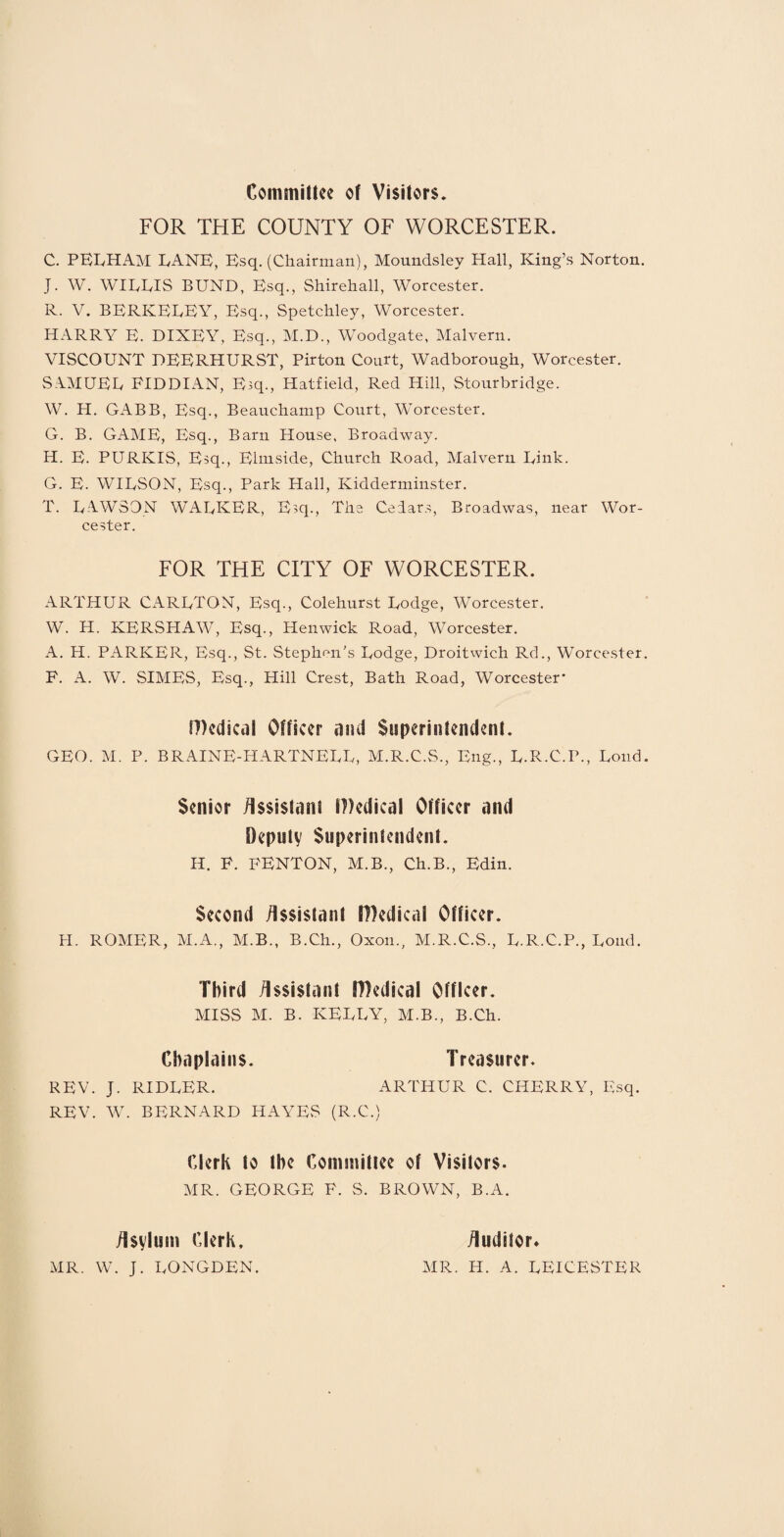 Committee of Visitors. FOR THE COUNTY OF WORCESTER. C. PELHAM LANE, Esq. (Chairman), Moundsley Hall, King’s Norton. J. W. WIKEIS BUND, Esq., Shirehall, Worcester. R. V. BERKEUEY, Esq., Spetchley, Worcester. HARRY E. DIXEY, Esq., M.D., Woodgate, Malvern. VISCOUNT DEERHURST, Pirton Court, Wadborough, Worcester. SAMUEL FIDDIAN, Esq., Hatfield, Red Hill, Stourbridge. W. H. GABB, Esq., Beauchamp Court, Worcester. G. B. GAME, Esq., Barn House, Broadway. H. E. PURKIS, Esq., Elmside, Church Road, Malvern Rink. G. E. WILSON, Esq., Park Hall, Kidderminster. T. LAWSON WALKER, Esq., The Cedars, Broadwas, near Wor¬ cester. FOR THE CITY OF WORCESTER. ARTHUR CARLTON, Esq., Colehurst Lodge, Worcester. W. H. KERSHAW, Esq., Henwick Road, Worcester. A. H. PARKER, Esq., St. Stephen’s Lodge, Droitwich Rd., Worcester. F. A. W. SIMES, Esq., Hill Crest, Bath Road, Worcester* f))edical Officer and Superinfendent. GEO. M. P. BRAINE-HARTNELL, M.R.C.S., Eng., L.R.C.P., Lond. Senior Assistant IHedical Officer and Deputy Superintendent. H. F. FENTON, M.B., Ch.B., Edin. Second Assistant JDedical Officer. H. ROMER, M.A., M.B., B.Ch., Oxon., M.R.C.S., L.R.C.P., Lond. Third Assistant Medical Officer. MISS M. B. KELLY, M.B., B.Ch. Chaplains. Treasurer. REV. J. RIDLER. ARTHUR C. CHERRY, Esq. REV. W. BERNARD HAYES (R.C.) Clerk to the Committee of Visitors. MR. GEORGE F. S. BROWN, B.A. Asylum Clerk, Auditor* MR. W. J. LONGDEN. MR. Id. A. LEICESTER