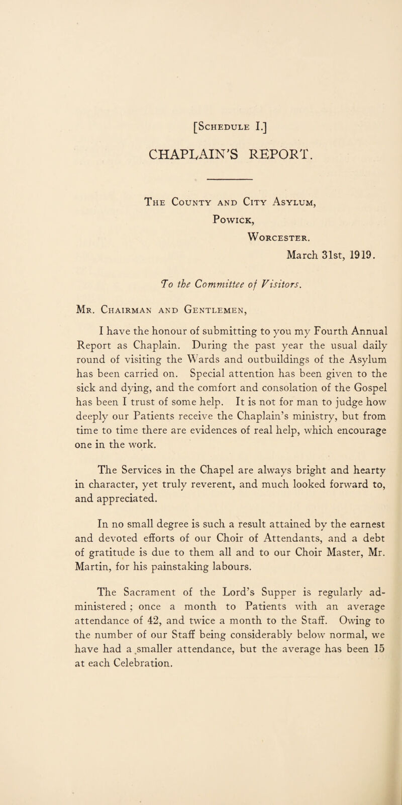 CHAPLAIN'S REPORT. The County and City Asylum, PoWICK, Worcester. March 31st, 1919. To the Committee of Visitors. Mr. Chairman and Gentlemen, I have the honour of submitting to you my Fourth Annual Report as Chaplain. During the past year the usual daily round of visiting the Wards and outbuildings of the Asylum has been carried on. Special attention has been given to the sick and dying, and the comfort and consolation of the Gospel has been I trust of some help. It is not for man to judge how deeply our Patients receive the Chaplain’s ministry, but from time to time there are evidences of real help, which encourage one in the work. The Services in the Chapel are always bright and hearty in character, yet truly reverent, and much looked forward to, and appreciated. In no small degree is such a result attained by the earnest and devoted efforts of our Choir of Attendants, and a debt of gratitude is due to them all and to our Choir Master, Mr. Martin, for his painstaking labours. The Sacrament of the Lord’s Supper is regularly ad¬ ministered ; once a month to Patients with an average attendance of 42, and twice a month to the Staff. Owing to the number of our Staff being considerably below normal, we have had a smaller attendance, but the average has been 15 at each Celebration.