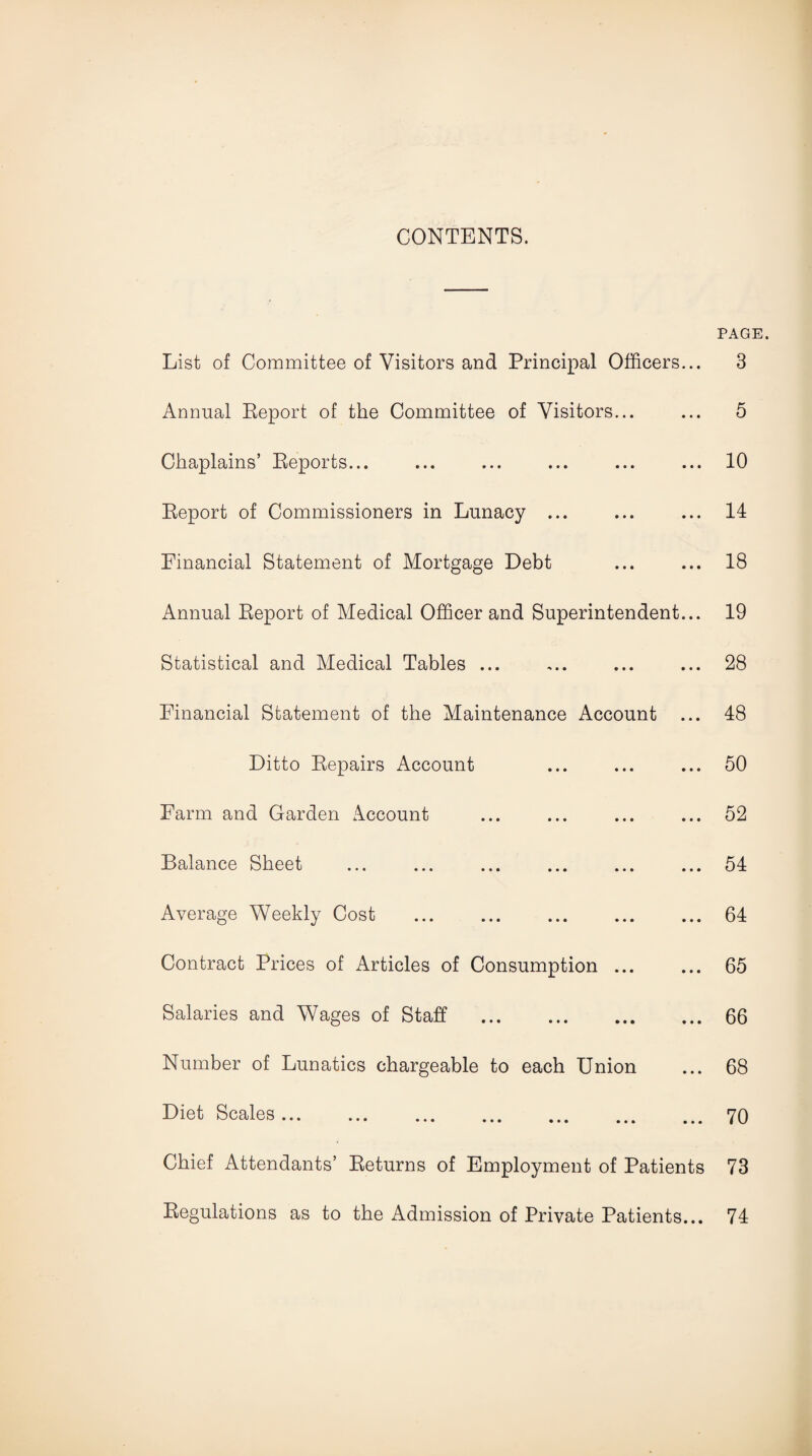 CONTENTS. PAGE. List of Committee of Visitors and Principal Officers... 3 Annual Report of the Committee of Visitors... ... 5 Chaplains’ Reports... ... ... ... ... ... 10 Report of Commissioners in Lunacy ... ... ... 14 Financial Statement of Mortgage Debt ... ... 18 Annual Report of Medical Officer and Superintendent... 19 Statistical and Medical Tables ... ,.. ... ... 28 Financial Statement of the Maintenance Account ... 48 Ditto Repairs Account ... ... ... 50 Farm and Garden Account ... ... ... ... 52 Balance Sheet ... ... ... ... ... ... 54 Average Weekly Cost .64 Contract Prices of Articles of Consumption ... ... 65 Salaries and Wages of Staff .66 Number of Lunatics chargeable to each Union ... 68 Diet Scales.70 Chief Attendants’ Returns of Employment of Patients 73 Regulations as to the Admission of Private Patients... 74