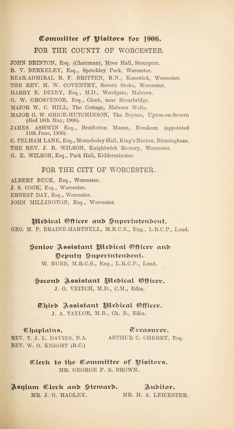 ffiommitiee of Jttsitova fov J906, POE THE COUNTY OF WOECESTEE. JOHN BRINTON, Esq. (Chairman), Moor Hall, Stourport. R. V. BERKELEY, Esq., Spetchley Park, Worcester. REAR-ADMIRAL R. P. BRITTEN, R.N., Kenswick, Worcester. THE REV. H. W. COVENTRY, Severn Stoke, Worcester. HARRY E. DIXEY, Esq., M.D., Woodgate, Malvern. G. W. GROSVENOR, Esq., Clent, near Stourbridge. MAJOR W. C. HILL, The Cottage, Malvern Wells. MAJOR G. W. GRICE-HUTCHINSON, The Boynes, Upton-on-Severn (died 18th May, 1906). JAMES ASHWIN Esq., Bretforton Manor, Evesham (appointed 11th June, 1906). C. PELHAM LANE, Esq., Moundesley Hall, King’s Norton, Birmingham. THE REV. J. B. WILSON, Knightwick Rectory, Worcester. G. E. WILSON, Esq., Park Hall, Kidderminster. FOR THE CITY OF WORCESTER. ALBERT BUCK, Esq., Worcester. J. S. COOK' Esq., Worcester. ERNEST DAY, Esq., Worcester. JOHN MILLINGTON, Esq., Worcester. 3$IeMcal (Officer ank gfirperintenkcnt* GEO. M. P. BRAINE-HARTNELL, M.R.C.S., Eng., L.R.C.P., Lond. Senior gtseiekant gltefrteal (Officer ank *Pe*mttj gmpermtenbent. W. BUBB, M.R.C.S., Eng., L.R.C.P., Lond. grecortk ^^siertant lit eM cal (0fftcex% J. 0. VEITCH, M.D., C.M., Edin. ©tjtrfr gl£r£ri0ta«t lit eM cal (Officer* J. A. TAYLOR, M.B., Ch. B., Edin. (OljaplahteL ®vea$ttrer* REV. T. J. L. DAVIES, B.A. ARTHUR C. CHERRY, Esq. REV. W. 0. KNIGHT (R.C.) (Clerk to ttje (Committee of gtk&itor#* MR. GEORGE F. S. BROWN. glsxjlum (Clex*k arth grtexoarM §UtMtox*> MR. J. G. HADLEY. MR. H. A. LEICESTER.
