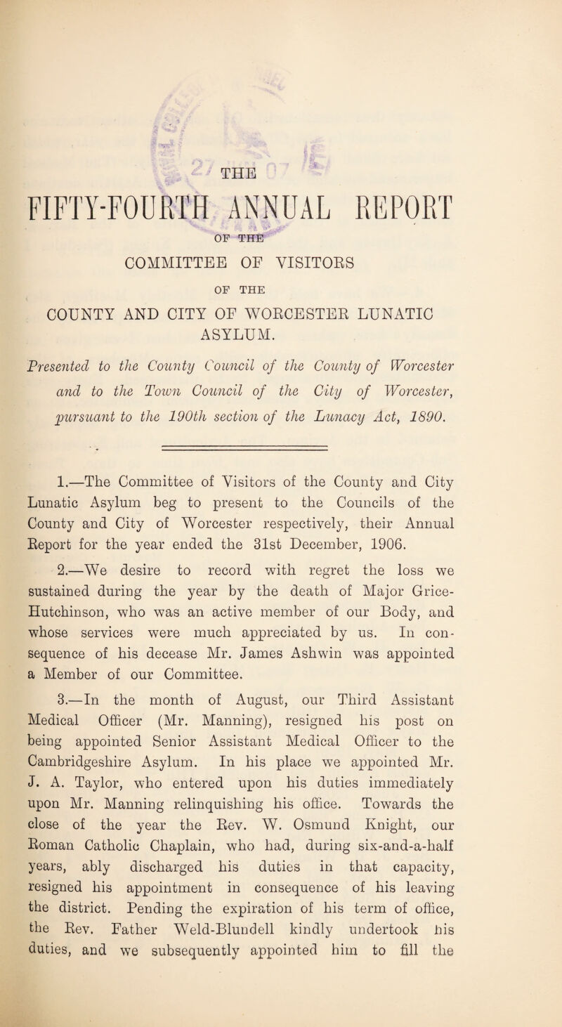 THE FIFTY-FOURTH ANNUAL REPORT OF THE COMMITTEE OF VISITORS OF THE COUNTY AND CITY OF WORCESTER LUNATIC ASYLUM. Presented to the County Council of the County of Worcester and to the Town Council of the City of Worcester, pursuant to the 190th section of the Lunacy Act, 1890. 1. —The Committee of Visitors of the County and City Lunatic Asylum beg to present to the Councils of the County and City of Worcester respectively, their Annual Report for the year ended the 31st December, 1906. 2. —We desire to record with regret the loss we sustained during the year by the death of Major Grice- Hutchinson, who was an active member of our Body, and whose services were much appreciated by us. In con¬ sequence of his decease Mr. James Ashwin was appointed a Member of our Committee. 3. —In the month of August, our Third Assistant Medical Officer (Mr. Manning), resigned his post on being appointed Senior Assistant Medical Officer to the Cambridgeshire Asylum. In his place we appointed Mr. J. A. Taylor, who entered upon his duties immediately upon Mr. Manning relinquishing his office. Towards the close of the year the Rev. W. Osmund Knight, our Roman Catholic Chaplain, who had, during six-and-a-half years, ably discharged his duties in that capacity, resigned his appointment in consequence of his leaving the district. Pending the expiration of his term of office, the Rev. Father Weld-Blundell kindly undertook Pis duties, and we subsequently appointed him to fill the