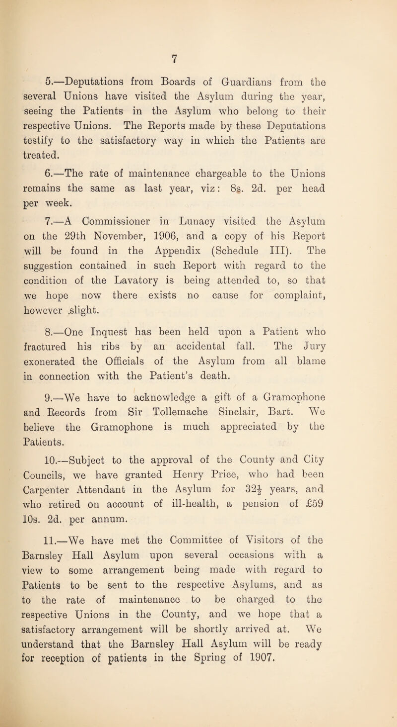 5. —Deputations from Boards of Guardians from the several Unions have visited the Asylum during the year, seeing the Patients in the Asylum who belong to their respective Unions. The Reports made by these Deputations testify to the satisfactory way in which the Patients are treated. 6. —The rate of maintenance chargeable to the Unions remains the same as last year, viz: 8s. 2d. per head per week. 7. —A Commissioner in Lunacy visited the Asylum on the 29th November, 1906, and a copy of his Report will be found in the Appendix (Schedule III). The suggestion contained in such Report with regard to the condition of the Lavatory is being attended to, so that we hope now there exists no cause for complaint, however .slight. 8. —One Inquest has been held upon a Patient who fractured his ribs by an accidental fall. The Jury exonerated the Officials of the Asylum from all blame in connection with the Patient’s death. 9. —We have to acknowledge a gift of a Gramophone and Records from Sir Tollemache Sinclair, Bart. We believe the Gramophone is much appreciated by the Patients. 10. —Subject to the approval of the County and City Councils, we have granted Henry Price, who had been Carpenter Attendant in the Asylum for 32J years, and who retired on account of ill-health, a pension of £59 10s. 2d. per annum. 11. —We have met the Committee of Visitors of the Barnsley Hall Asylum upon several occasions with a view to some arrangement being made with regard to Patients to be sent to the respective Asylums, and as to the rate of maintenance to be charged to the respective Unions in the County, and we hope that a satisfactory arrangement will be shortly arrived at. We understand that the Barnsley Hall Asylum will be ready for reception of patients in the Spring of 1907.
