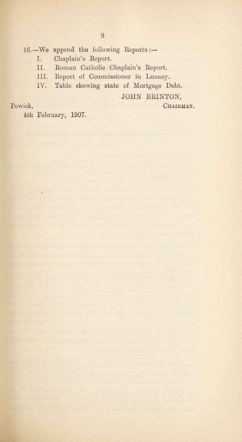 16.—We append the following Reports : — I. Chaplain’s Report. II. Roman Catholic Chaplain’s Report. III. Report of Commissioner in Lunacy. IY. Table showing state of Mortgage Debt. JOHN BRINTON, Powick, Chairman. 4th February, 1907.