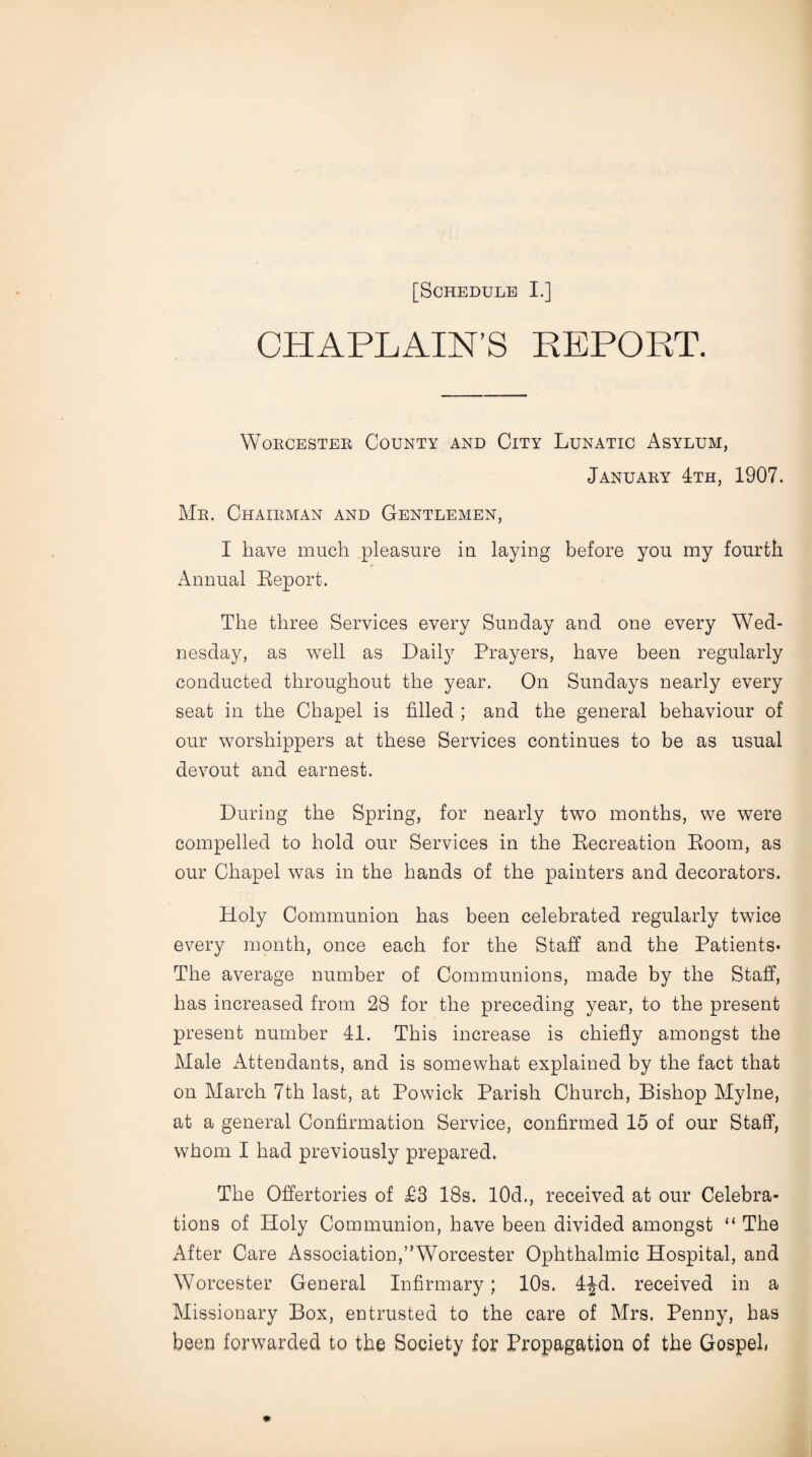 CHAPLAIN’S REPORT. Worcester County and City Lunatic Asylum, January 4th, 1907. Mr. Chairman and Gentlemen, I have much pleasure in laying before you my fourth Annual Report. The three Services every Sunday and one every Wed¬ nesday, as well as Daily Prayers, have been regularly conducted throughout the year. On Sundays nearly every seat in the Chapel is filled ; and the general behaviour of our worshippers at these Services continues to be as usual devout and earnest. During the Spring, for nearly two months, we were compelled to hold our Services in the Recreation Room, as our Chapel was in the hands of the painters and decorators. Holy Communion has been celebrated regularly twice every month, once each for the Staff and the Patients* The average number of Communions, made by the Staff, has increased from 28 for the preceding year, to the present present number 41. This increase is chiefly amongst the Male Attendants, and is somewhat explained by the fact that on March 7th last, at Powick Parish Church, Bishop Mylne, at a general Confirmation Service, confirmed 15 of our Staff, whom I had previously prepared. The Offertories of £3 18s. 10d., received at our Celebra¬ tions of Holy Communion, have been divided amongst “ The After Care Association,’’Worcester Ophthalmic Hospital, and Worcester General Infirmary; 10s. 4^d. received in a Missionary Box, entrusted to the care of Mrs. Penny, has been forwarded to the Society for Propagation of the Gospel*