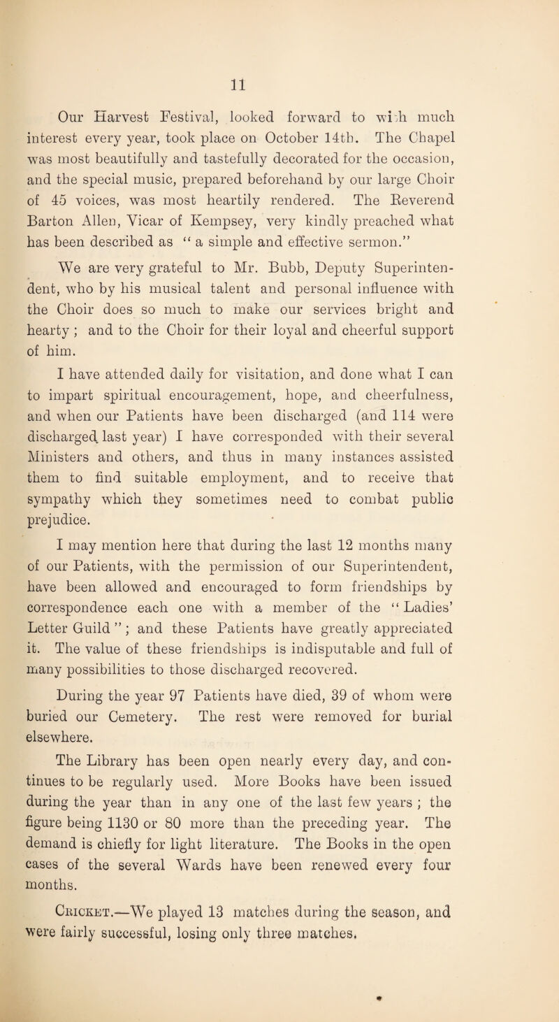 Our Harvest Festival, looked forward to wLh much interest every year, took place on October 14th. The Chapel was most beautifully and tastefully decorated for the occasion, and the special music, prepared beforehand by our large Choir of 45 voices, was most heartily rendered. The Beverend Barton Allen, Vicar of Kempsey, very kindly preached what has been described as “ a simple and effective sermon.” We are very grateful to Mr. Bubb, Deputy Superinten¬ dent, who by his musical talent and personal influence with the Choir does so much to make our services bright and hearty ; and to the Choir for their loyal and cheerful support of him. I have attended daily for visitation, and done what I can to impart spiritual encouragement, hope, and cheerfulness, and when our Patients have been discharged (and 114 were discharged last year) I have corresponded with their several Ministers and others, and thus in many instances assisted them to find suitable employment, and to receive that sympathy which they sometimes need to combat public prejudice. I may mention here that during the last 12 months many of our Patients, with the permission of our Superintendent, have been allowed and encouraged to form friendships by correspondence each one with a member of the “ Ladies’ Letter Guild ” ; and these Patients have greatly appreciated it. The value of these friendships is indisputable and full of many possibilities to those discharged recovered. During the year 97 Patients have died, 39 of whom were buried our Cemetery. The rest were removed for burial elsewhere. The Library has been open nearly every day, and com tinues to be regularly used. More Books have been issued during the year than in any one of the last few years ; the figure being 1130 or 80 more than the preceding year. The demand is chiefly for light literature. The Books in the open cases of the several Wards have been renewed every four months. Cricket.—We played 13 matches during the season, and were fairly successful, losing only three matches* m