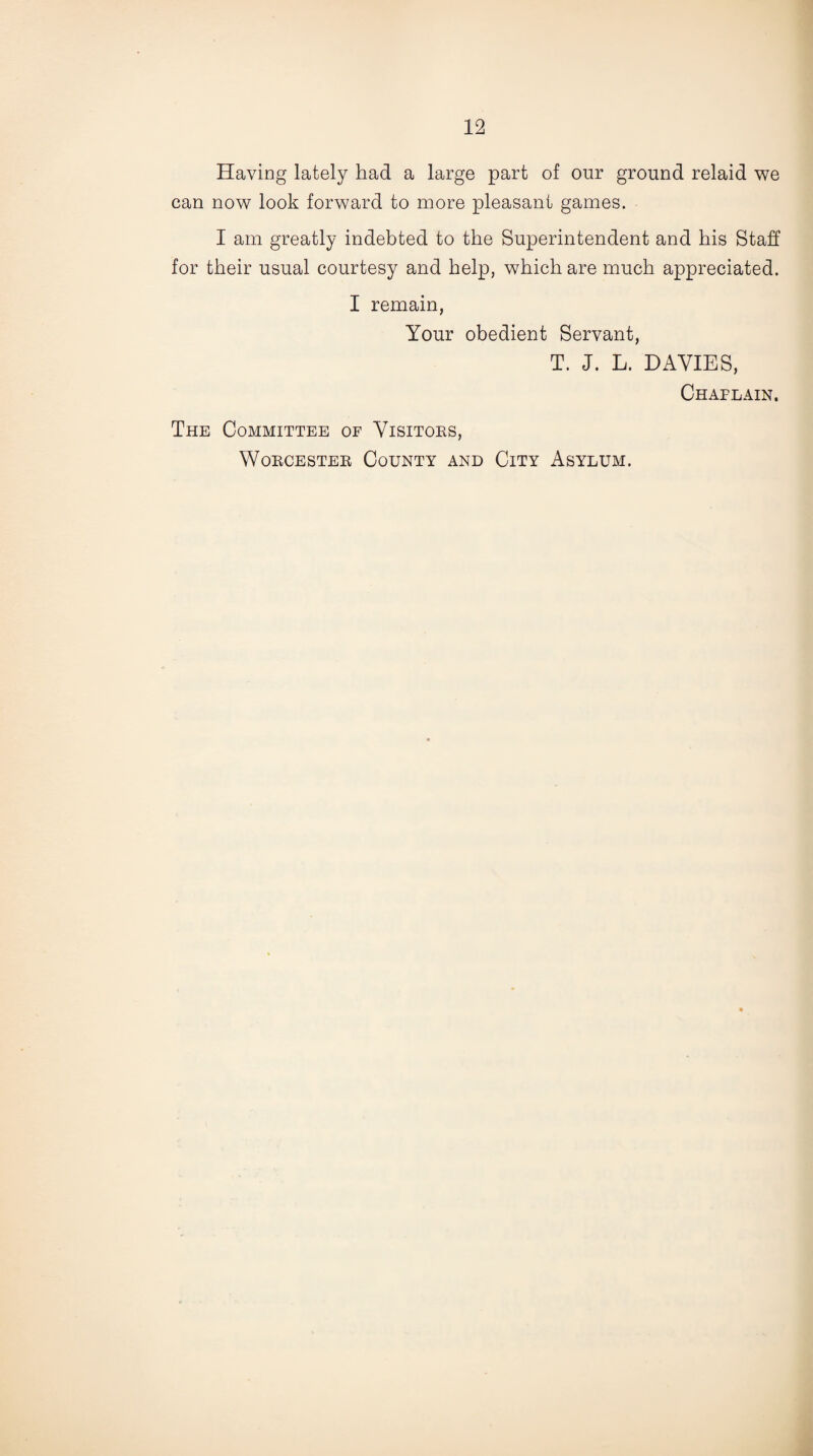 Having lately had a large part of our ground relaid we can now look forward to more pleasant games. I am greatly indebted to the Superintendent and his Staff for their usual courtesy and help, which are much appreciated. I remain, Your obedient Servant, T. J. L. DAVIES, Chaplain. The Committee of Visitors, Worcester County and City Asylum.