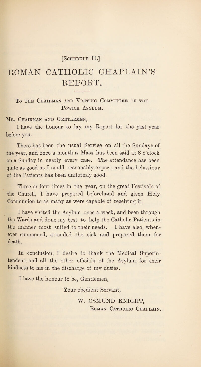 KOMAN CATHOLIC CHAPLAIN’S PvEPORT. To the Chairman and Visiting Committee of the Powick Asylum. Mr. Chairman and Gentlemen, I have the honour to lay my Report for the past year before you. There has been the usual Service on all the Sundays of the year, and once a month a Mass has been said at 8 o’clock on a Sunday in nearly every case. The attendance has been quite as good as I could reasonably expect, and the behaviour of the Patients has been uniformly good. Three or four times in the year, on the great Festivals of the Church, I have prepared beforehand and given Holy Communion to as many as were capable of receiving it. I have visited the Asylum once a week, and been through the Wards and done my best to help the Catholic Patients in the manner most suited to their needs. I have also, when¬ ever summoned, attended the sick and prepared them for death. In conclusion, I desire to thank the Medical Superin¬ tendent, and all the other officials of the Asylum, for their kindness to me in the discharge of my duties. I have the honour to be, Gentlemen, Your obedient Servant, W. OSMUND KNIGHT, Roman Catholic Chaplain.