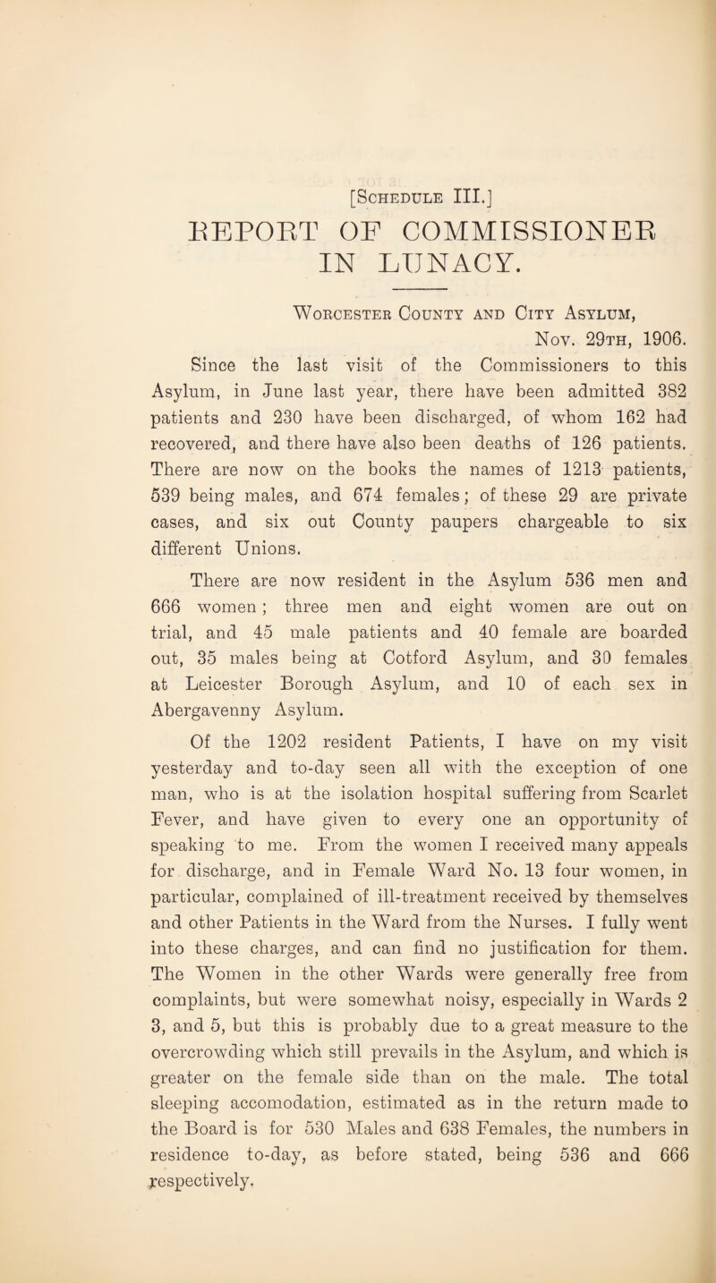 REPORT OF COMMISSIONER IN LUNACY. Worcester County and City Asylum, Noy. 29th, 1906. Since the last visit of the Commissioners to this Asylum, in June last year, there have been admitted 382 patients and 230 have been discharged, of whom 162 had recovered, and there have also been deaths of 126 patients. There are now on the books the names of 1213 patients, 539 being males, and 674 females; of these 29 are private cases, and six out County paupers chargeable to six different Unions. There are now resident in the Asylum 536 men and 666 women; three men and eight women are out on trial, and 45 male patients and 40 female are boarded out, 35 males being at Cotford Asylum, and 30 females at Leicester Borough Asylum, and 10 of each sex in Abergavenny Asylum. Of the 1202 resident Patients, I have on my visit yesterday and to-day seen all with the exception of one man, who is at the isolation hospital suffering from Scarlet Fever, and have given to every one an opportunity of speaking to me. From the women I received many appeals for discharge, and in Female Ward No. 13 four women, in particular, complained of ill-treatment received by themselves and other Patients in the Ward from the Nurses. I fully went into these charges, and can find no justification for them. The Women in the other Wards were generally free from complaints, but were somewhat noisy, especially in Wards 2 3, and 5, but this is probably due to a great measure to the overcrowding which still prevails in the Asylum, and which is greater on the female side than on the male. The total sleeping accomodation, estimated as in the return made to the Board is for 530 Males and 638 Females, the numbers in residence to-day, as before stated, being 536 and 666 .respectively.