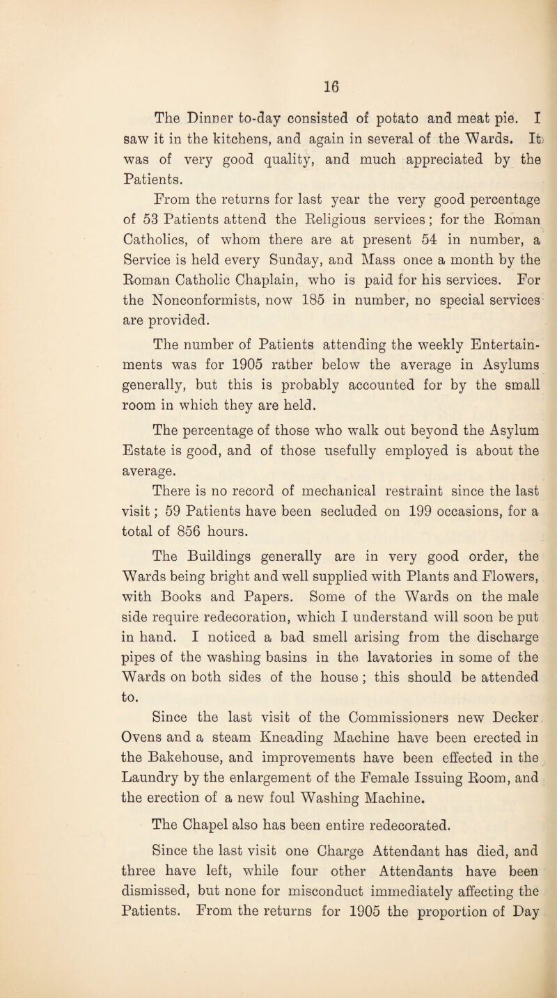 The Dinner to-day consisted of potato and meat pie. I saw it in the kitchens, and again in several of the Wards. It; was of very good quality, and much appreciated by the Patients. From the returns for last year the very good percentage of 53 Patients attend the Religious services; for the Roman Catholics, of whom there are at present 54 in number, a Service is held every Sunday, and Mass once a month by the Roman Catholic Chaplain, who is paid for his services. For the Nonconformists, now 185 in number, no special services are provided. The number of Patients attending the weekly Entertain¬ ments was for 1905 rather below the average in Asylums generally, but this is probably accounted for by the small room in which they are held. The percentage of those who walk out beyond the Asylum Estate is good, and of those usefully employed is about the average. There is no record of mechanical restraint since the last visit; 59 Patients have been secluded on 199 occasions, for a total of 856 hours. The Buildings generally are in very good order, the Wards being bright and well supplied with Plants and Flowers, with Books and Papers. Some of the Wards on the male side require redecoration, which I understand will soon be put in hand. I noticed a bad smell arising from the discharge pipes of the washing basins in the lavatories in some of the Wards on both sides of the house ; this should be attended to. Since the last visit of the Commissioners new Decker Ovens and a steam Kneading Machine have been erected in the Bakehouse, and improvements have been effected in the Laundry by the enlargement of the Female Issuing Room, and the erection of a new foul Washing Machine. The Chapel also has been entire redecorated. Since the last visit one Charge Attendant has died, and three have left, while four other Attendants have been dismissed, but none for misconduct immediately affecting the Patients. From the returns for 1905 the proportion of Day