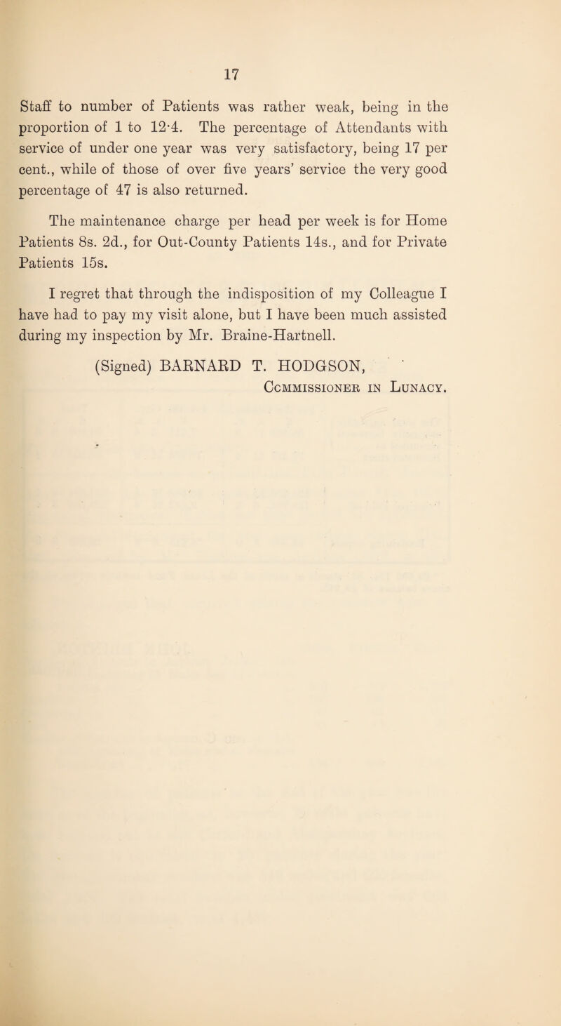 Staff to number of Patients was rather weak, being in the proportion of 1 to 12-4. The percentage of Attendants with service of under one year was very satisfactory, being 17 per cent., while of those of over five years’ service the very good percentage of 47 is also returned. The maintenance charge per head per week is for Home Patients 8s. 2d., for Out-County Patients 14s., and for Private Patients 15s. I regret that through the indisposition of my Colleague I have had to pay my visit alone, but I have been much assisted during my inspection by Mr. Braine-Hartnell. (Signed) BARNARD T. HODGSON, Commissioner in Lunacy.