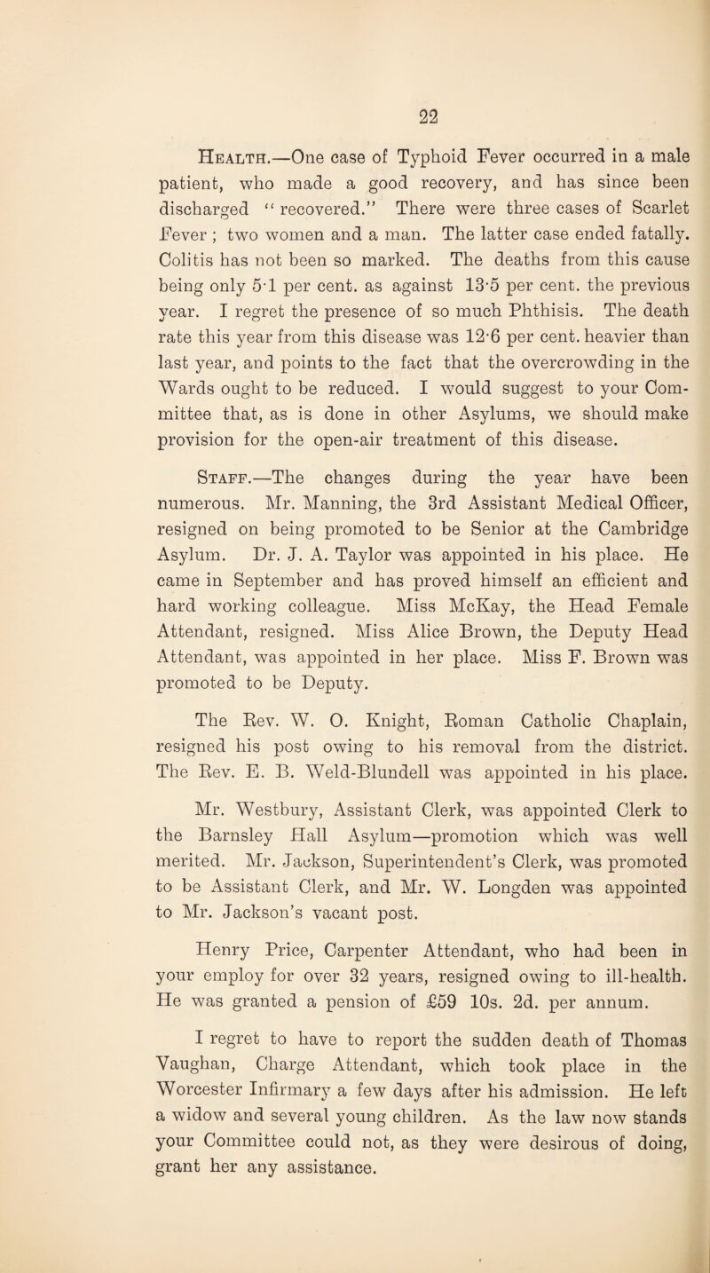 Health.—One case of Typhoid Fever occurred in a male patient, who made a good recovery, and has since been discharged “ recovered.” There were three cases of Scarlet Fever ; two women and a man. The latter case ended fatally. Colitis has not been so marked. The deaths from this cause being only 5-l per cent, as against 13*5 per cent, the previous year. I regret the presence of so much Phthisis. The death rate this year from this disease was 12-6 per cent, heavier than last year, and points to the fact that the overcrowding in the Wards ought to be reduced. I would suggest to your Com¬ mittee that, as is done in other Asylums, we should make provision for the open-air treatment of this disease. Staff.—The changes during the year have been numerous. Mr. Manning, the 3rd Assistant Medical Officer, resigned on being promoted to be Senior at the Cambridge Asylum. Dr. J. A. Taylor was appointed in his place. He came in September and has proved himself an efficient and hard working colleague. Miss McKay, the Head Female Attendant, resigned. Miss Alice Brown, the Deputy Head Attendant, was appointed in her place. Miss F. Brown was promoted to be Deputy. The Rev. W. 0. Knight, Roman Catholic Chaplain, resigned his post owing to his removal from the district. The Rev. E. B. Weld-Blundell was appointed in his place. Mr. Westbury, Assistant Clerk, was appointed Clerk to the Barnsley Hall Asylum—promotion which was well merited. Mr. Jackson, Superintendent’s Clerk, was promoted to be Assistant Clerk, and Mr. W. Longden was appointed to Mr. Jackson’s vacant post. Henry Price, Carpenter Attendant, who had been in your employ for over 32 years, resigned owing to ill-health. He was granted a pension of £59 10s. 2d. per annum. I regret to have to report the sudden death of Thomas Vaughan, Charge Attendant, which took place in the Worcester Infirmary a few days after his admission. He left a widow and several young children. As the law now stands your Committee could not, as they were desirous of doing, grant her any assistance.